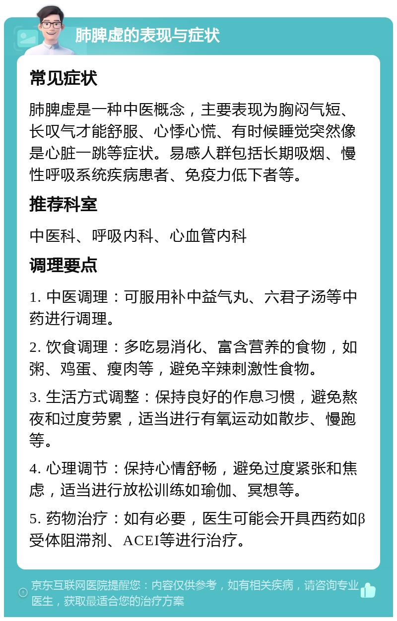 肺脾虚的表现与症状 常见症状 肺脾虚是一种中医概念，主要表现为胸闷气短、长叹气才能舒服、心悸心慌、有时候睡觉突然像是心脏一跳等症状。易感人群包括长期吸烟、慢性呼吸系统疾病患者、免疫力低下者等。 推荐科室 中医科、呼吸内科、心血管内科 调理要点 1. 中医调理：可服用补中益气丸、六君子汤等中药进行调理。 2. 饮食调理：多吃易消化、富含营养的食物，如粥、鸡蛋、瘦肉等，避免辛辣刺激性食物。 3. 生活方式调整：保持良好的作息习惯，避免熬夜和过度劳累，适当进行有氧运动如散步、慢跑等。 4. 心理调节：保持心情舒畅，避免过度紧张和焦虑，适当进行放松训练如瑜伽、冥想等。 5. 药物治疗：如有必要，医生可能会开具西药如β受体阻滞剂、ACEI等进行治疗。