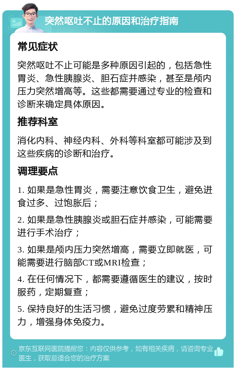 突然呕吐不止的原因和治疗指南 常见症状 突然呕吐不止可能是多种原因引起的，包括急性胃炎、急性胰腺炎、胆石症并感染，甚至是颅内压力突然增高等。这些都需要通过专业的检查和诊断来确定具体原因。 推荐科室 消化内科、神经内科、外科等科室都可能涉及到这些疾病的诊断和治疗。 调理要点 1. 如果是急性胃炎，需要注意饮食卫生，避免进食过多、过饱胀后； 2. 如果是急性胰腺炎或胆石症并感染，可能需要进行手术治疗； 3. 如果是颅内压力突然增高，需要立即就医，可能需要进行脑部CT或MRI检查； 4. 在任何情况下，都需要遵循医生的建议，按时服药，定期复查； 5. 保持良好的生活习惯，避免过度劳累和精神压力，增强身体免疫力。