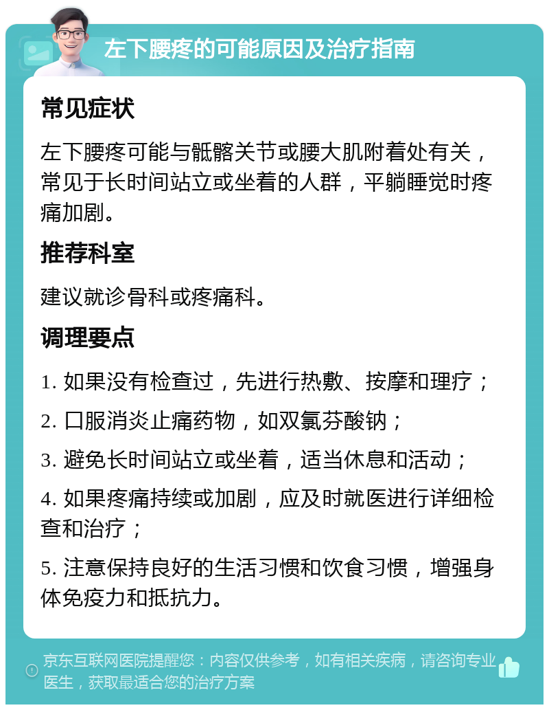 左下腰疼的可能原因及治疗指南 常见症状 左下腰疼可能与骶髂关节或腰大肌附着处有关，常见于长时间站立或坐着的人群，平躺睡觉时疼痛加剧。 推荐科室 建议就诊骨科或疼痛科。 调理要点 1. 如果没有检查过，先进行热敷、按摩和理疗； 2. 口服消炎止痛药物，如双氯芬酸钠； 3. 避免长时间站立或坐着，适当休息和活动； 4. 如果疼痛持续或加剧，应及时就医进行详细检查和治疗； 5. 注意保持良好的生活习惯和饮食习惯，增强身体免疫力和抵抗力。