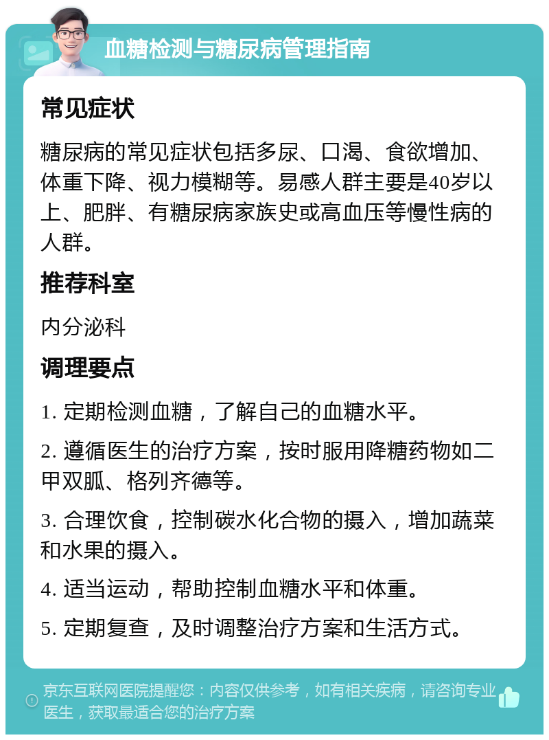 血糖检测与糖尿病管理指南 常见症状 糖尿病的常见症状包括多尿、口渴、食欲增加、体重下降、视力模糊等。易感人群主要是40岁以上、肥胖、有糖尿病家族史或高血压等慢性病的人群。 推荐科室 内分泌科 调理要点 1. 定期检测血糖，了解自己的血糖水平。 2. 遵循医生的治疗方案，按时服用降糖药物如二甲双胍、格列齐德等。 3. 合理饮食，控制碳水化合物的摄入，增加蔬菜和水果的摄入。 4. 适当运动，帮助控制血糖水平和体重。 5. 定期复查，及时调整治疗方案和生活方式。