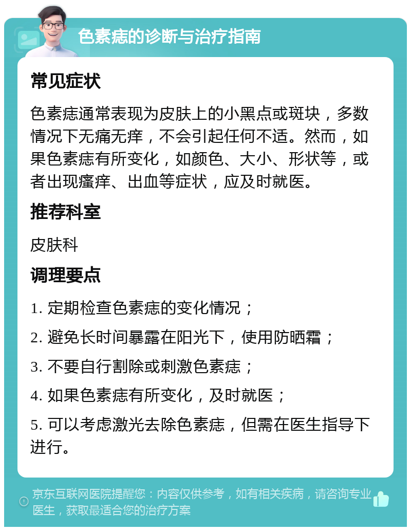 色素痣的诊断与治疗指南 常见症状 色素痣通常表现为皮肤上的小黑点或斑块，多数情况下无痛无痒，不会引起任何不适。然而，如果色素痣有所变化，如颜色、大小、形状等，或者出现瘙痒、出血等症状，应及时就医。 推荐科室 皮肤科 调理要点 1. 定期检查色素痣的变化情况； 2. 避免长时间暴露在阳光下，使用防晒霜； 3. 不要自行割除或刺激色素痣； 4. 如果色素痣有所变化，及时就医； 5. 可以考虑激光去除色素痣，但需在医生指导下进行。