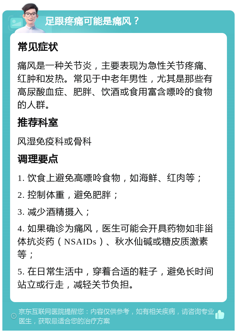 足跟疼痛可能是痛风？ 常见症状 痛风是一种关节炎，主要表现为急性关节疼痛、红肿和发热。常见于中老年男性，尤其是那些有高尿酸血症、肥胖、饮酒或食用富含嘌呤的食物的人群。 推荐科室 风湿免疫科或骨科 调理要点 1. 饮食上避免高嘌呤食物，如海鲜、红肉等； 2. 控制体重，避免肥胖； 3. 减少酒精摄入； 4. 如果确诊为痛风，医生可能会开具药物如非甾体抗炎药（NSAIDs）、秋水仙碱或糖皮质激素等； 5. 在日常生活中，穿着合适的鞋子，避免长时间站立或行走，减轻关节负担。