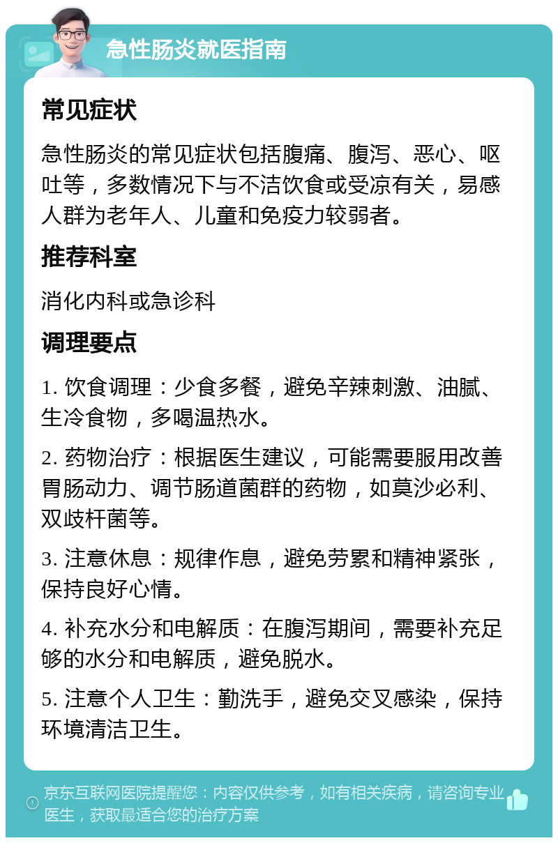 急性肠炎就医指南 常见症状 急性肠炎的常见症状包括腹痛、腹泻、恶心、呕吐等，多数情况下与不洁饮食或受凉有关，易感人群为老年人、儿童和免疫力较弱者。 推荐科室 消化内科或急诊科 调理要点 1. 饮食调理：少食多餐，避免辛辣刺激、油腻、生冷食物，多喝温热水。 2. 药物治疗：根据医生建议，可能需要服用改善胃肠动力、调节肠道菌群的药物，如莫沙必利、双歧杆菌等。 3. 注意休息：规律作息，避免劳累和精神紧张，保持良好心情。 4. 补充水分和电解质：在腹泻期间，需要补充足够的水分和电解质，避免脱水。 5. 注意个人卫生：勤洗手，避免交叉感染，保持环境清洁卫生。