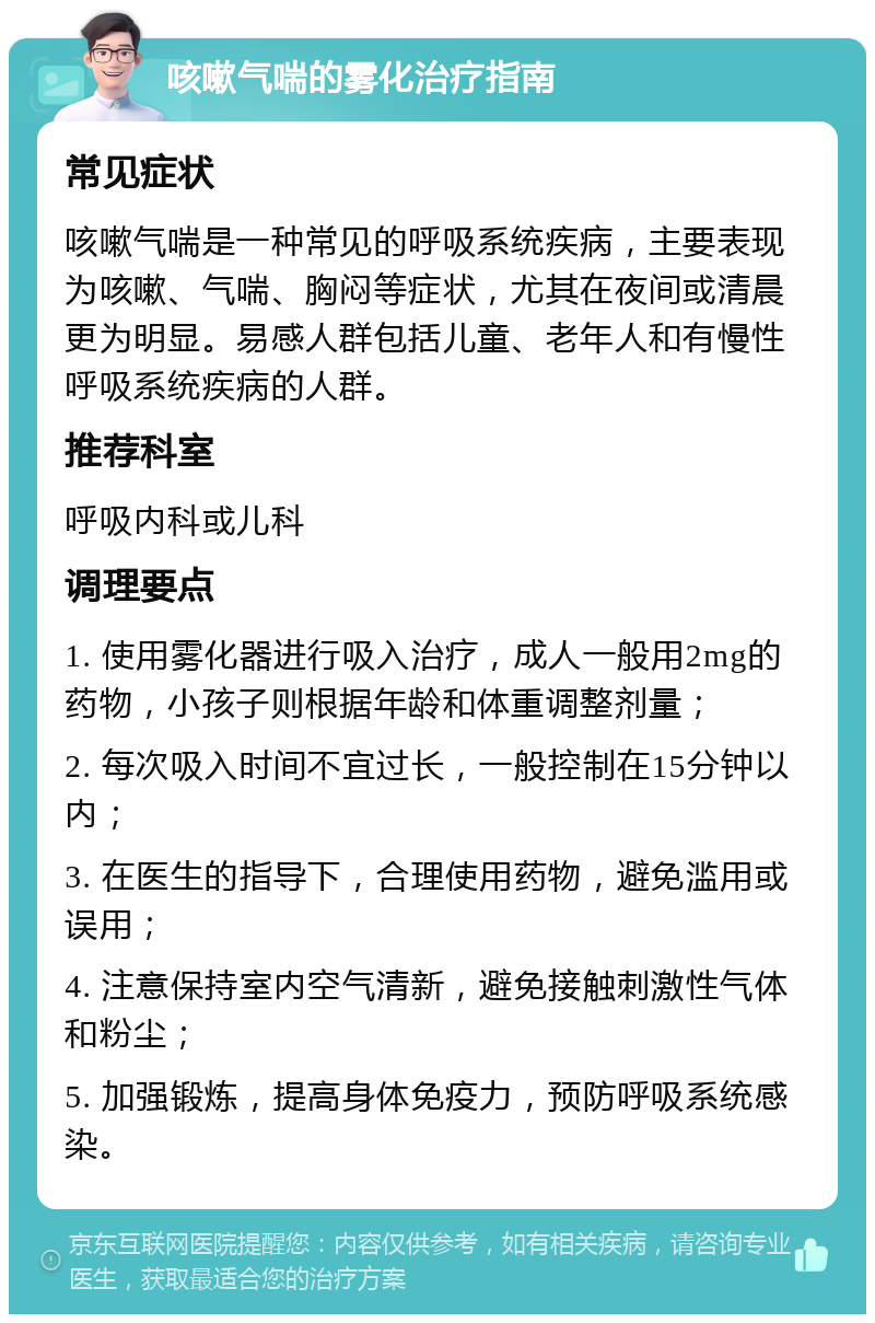 咳嗽气喘的雾化治疗指南 常见症状 咳嗽气喘是一种常见的呼吸系统疾病，主要表现为咳嗽、气喘、胸闷等症状，尤其在夜间或清晨更为明显。易感人群包括儿童、老年人和有慢性呼吸系统疾病的人群。 推荐科室 呼吸内科或儿科 调理要点 1. 使用雾化器进行吸入治疗，成人一般用2mg的药物，小孩子则根据年龄和体重调整剂量； 2. 每次吸入时间不宜过长，一般控制在15分钟以内； 3. 在医生的指导下，合理使用药物，避免滥用或误用； 4. 注意保持室内空气清新，避免接触刺激性气体和粉尘； 5. 加强锻炼，提高身体免疫力，预防呼吸系统感染。