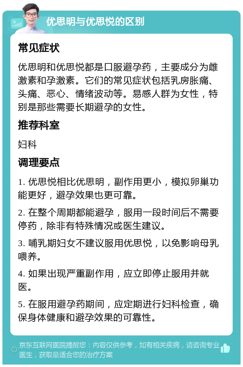 优思明与优思悦的区别 常见症状 优思明和优思悦都是口服避孕药，主要成分为雌激素和孕激素。它们的常见症状包括乳房胀痛、头痛、恶心、情绪波动等。易感人群为女性，特别是那些需要长期避孕的女性。 推荐科室 妇科 调理要点 1. 优思悦相比优思明，副作用更小，模拟卵巢功能更好，避孕效果也更可靠。 2. 在整个周期都能避孕，服用一段时间后不需要停药，除非有特殊情况或医生建议。 3. 哺乳期妇女不建议服用优思悦，以免影响母乳喂养。 4. 如果出现严重副作用，应立即停止服用并就医。 5. 在服用避孕药期间，应定期进行妇科检查，确保身体健康和避孕效果的可靠性。