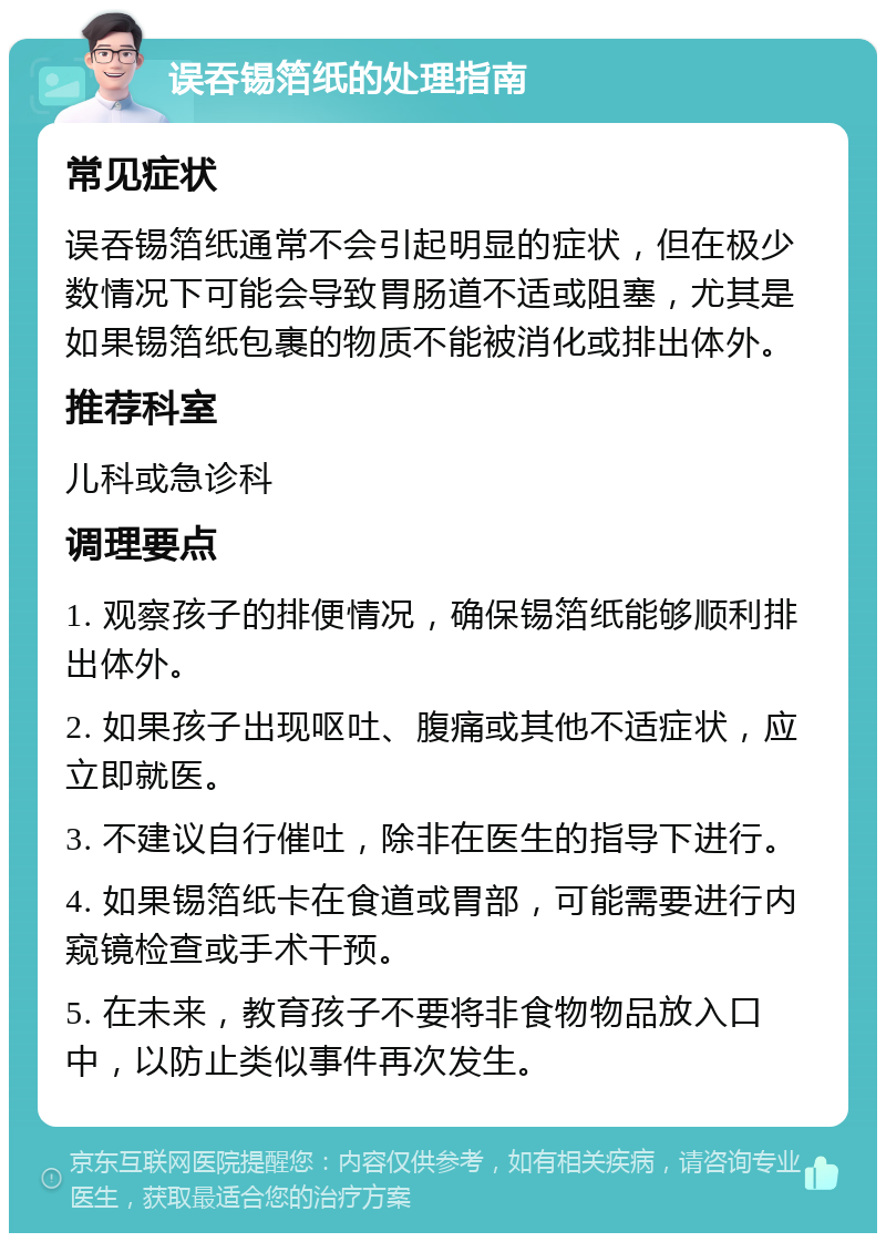 误吞锡箔纸的处理指南 常见症状 误吞锡箔纸通常不会引起明显的症状，但在极少数情况下可能会导致胃肠道不适或阻塞，尤其是如果锡箔纸包裹的物质不能被消化或排出体外。 推荐科室 儿科或急诊科 调理要点 1. 观察孩子的排便情况，确保锡箔纸能够顺利排出体外。 2. 如果孩子出现呕吐、腹痛或其他不适症状，应立即就医。 3. 不建议自行催吐，除非在医生的指导下进行。 4. 如果锡箔纸卡在食道或胃部，可能需要进行内窥镜检查或手术干预。 5. 在未来，教育孩子不要将非食物物品放入口中，以防止类似事件再次发生。