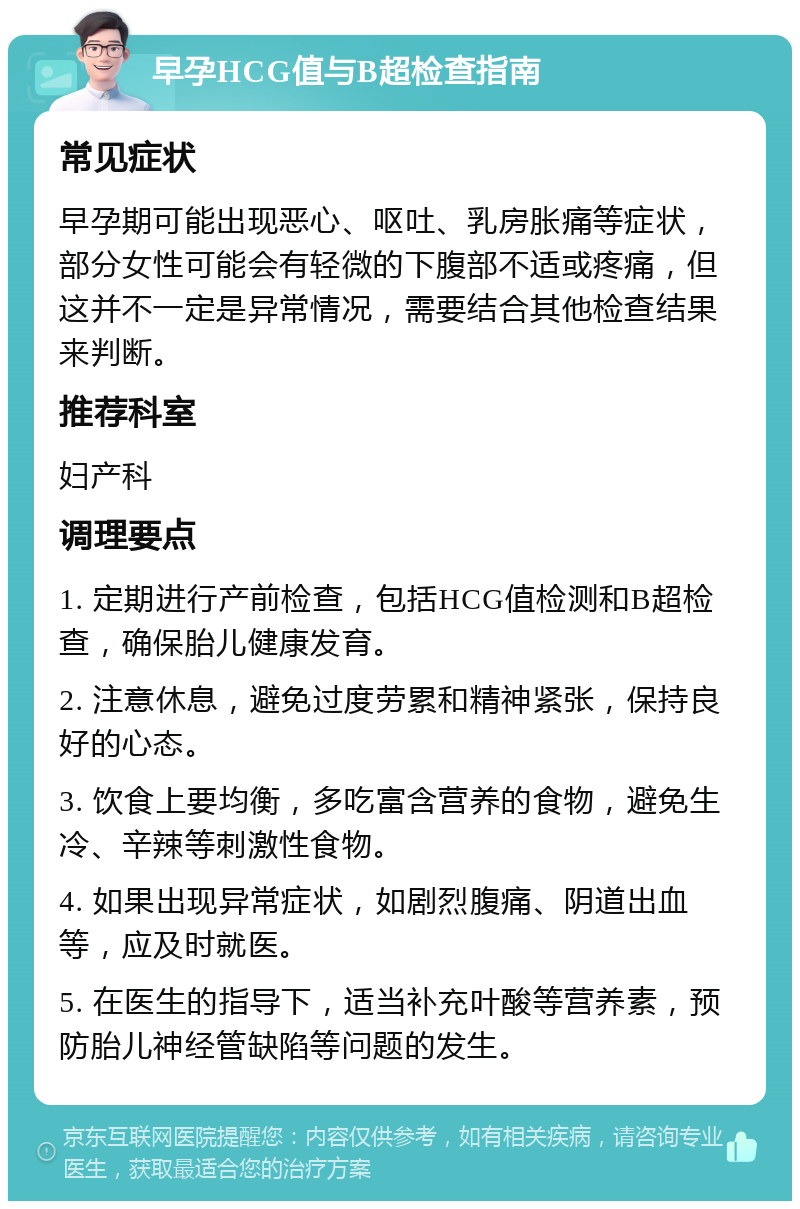 早孕HCG值与B超检查指南 常见症状 早孕期可能出现恶心、呕吐、乳房胀痛等症状，部分女性可能会有轻微的下腹部不适或疼痛，但这并不一定是异常情况，需要结合其他检查结果来判断。 推荐科室 妇产科 调理要点 1. 定期进行产前检查，包括HCG值检测和B超检查，确保胎儿健康发育。 2. 注意休息，避免过度劳累和精神紧张，保持良好的心态。 3. 饮食上要均衡，多吃富含营养的食物，避免生冷、辛辣等刺激性食物。 4. 如果出现异常症状，如剧烈腹痛、阴道出血等，应及时就医。 5. 在医生的指导下，适当补充叶酸等营养素，预防胎儿神经管缺陷等问题的发生。