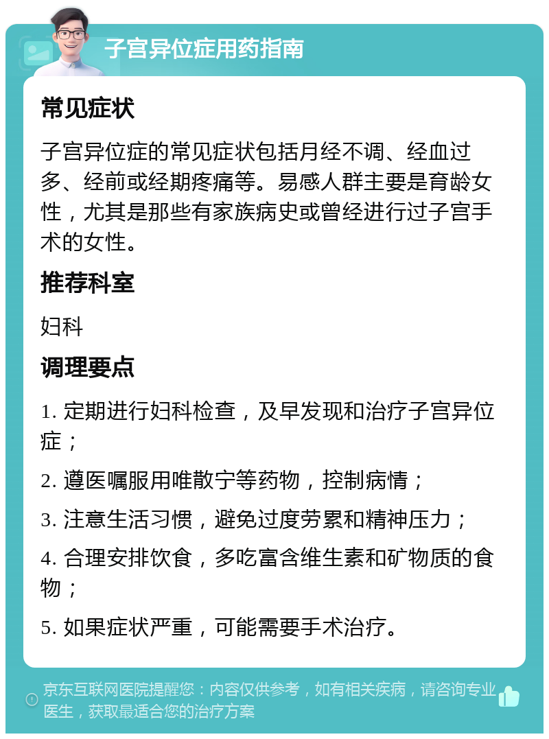 子宫异位症用药指南 常见症状 子宫异位症的常见症状包括月经不调、经血过多、经前或经期疼痛等。易感人群主要是育龄女性，尤其是那些有家族病史或曾经进行过子宫手术的女性。 推荐科室 妇科 调理要点 1. 定期进行妇科检查，及早发现和治疗子宫异位症； 2. 遵医嘱服用唯散宁等药物，控制病情； 3. 注意生活习惯，避免过度劳累和精神压力； 4. 合理安排饮食，多吃富含维生素和矿物质的食物； 5. 如果症状严重，可能需要手术治疗。