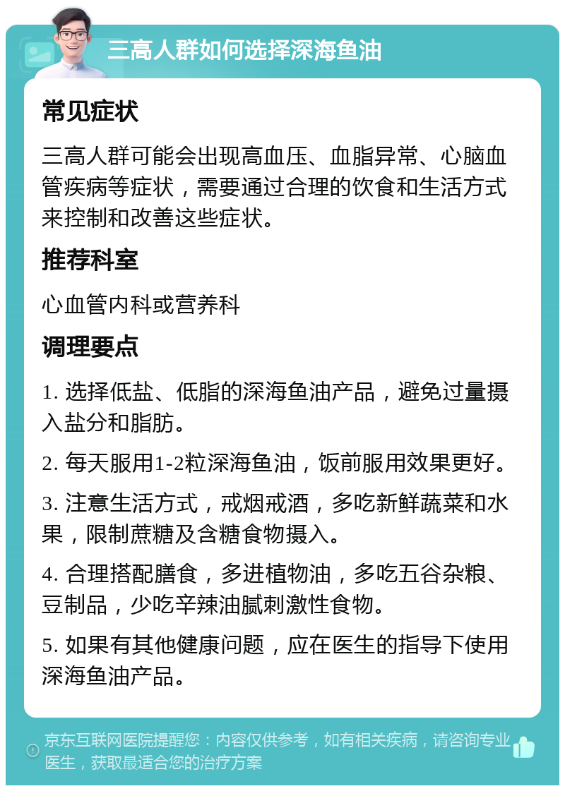 三高人群如何选择深海鱼油 常见症状 三高人群可能会出现高血压、血脂异常、心脑血管疾病等症状，需要通过合理的饮食和生活方式来控制和改善这些症状。 推荐科室 心血管内科或营养科 调理要点 1. 选择低盐、低脂的深海鱼油产品，避免过量摄入盐分和脂肪。 2. 每天服用1-2粒深海鱼油，饭前服用效果更好。 3. 注意生活方式，戒烟戒酒，多吃新鲜蔬菜和水果，限制蔗糖及含糖食物摄入。 4. 合理搭配膳食，多进植物油，多吃五谷杂粮、豆制品，少吃辛辣油腻刺激性食物。 5. 如果有其他健康问题，应在医生的指导下使用深海鱼油产品。