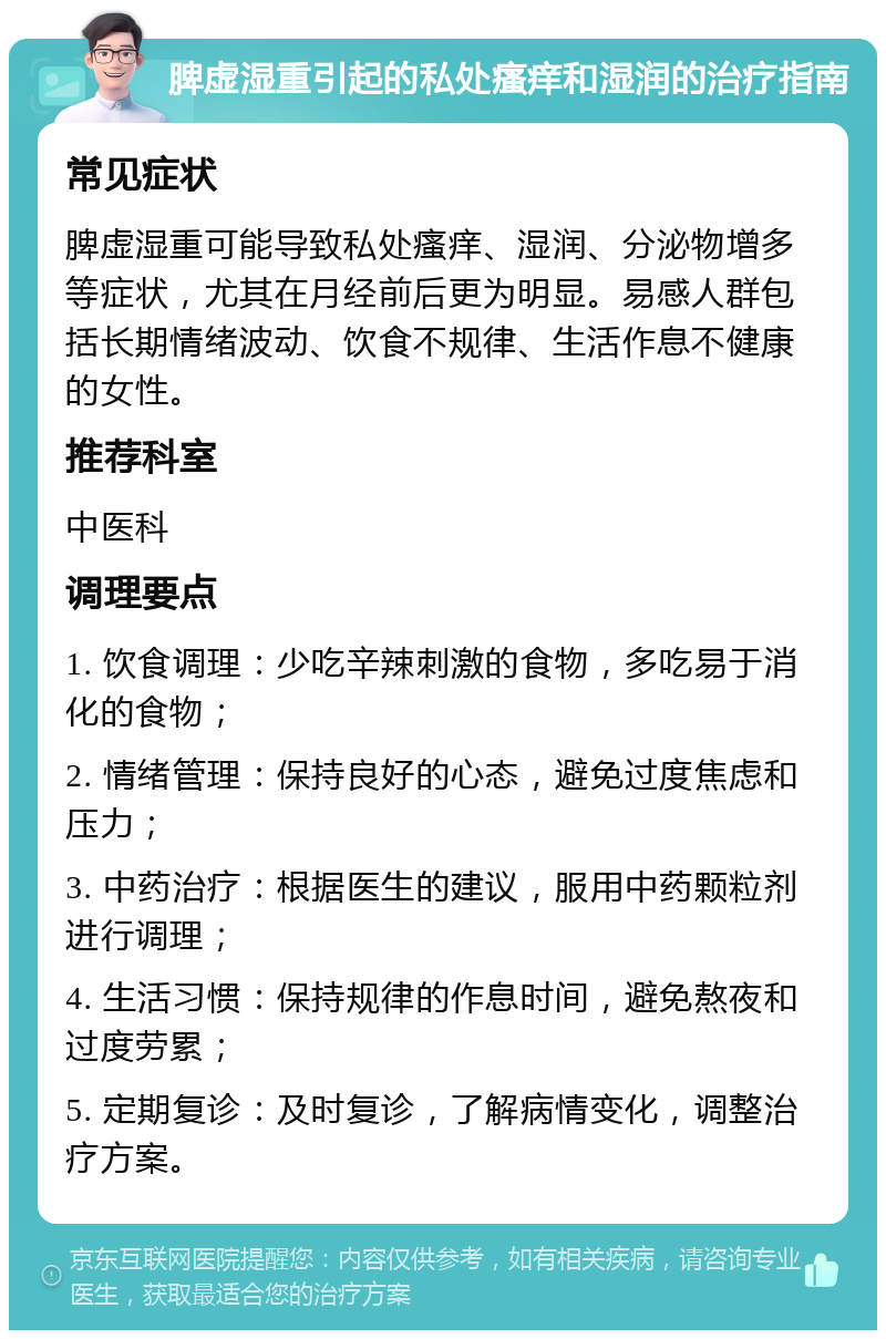 脾虚湿重引起的私处瘙痒和湿润的治疗指南 常见症状 脾虚湿重可能导致私处瘙痒、湿润、分泌物增多等症状，尤其在月经前后更为明显。易感人群包括长期情绪波动、饮食不规律、生活作息不健康的女性。 推荐科室 中医科 调理要点 1. 饮食调理：少吃辛辣刺激的食物，多吃易于消化的食物； 2. 情绪管理：保持良好的心态，避免过度焦虑和压力； 3. 中药治疗：根据医生的建议，服用中药颗粒剂进行调理； 4. 生活习惯：保持规律的作息时间，避免熬夜和过度劳累； 5. 定期复诊：及时复诊，了解病情变化，调整治疗方案。