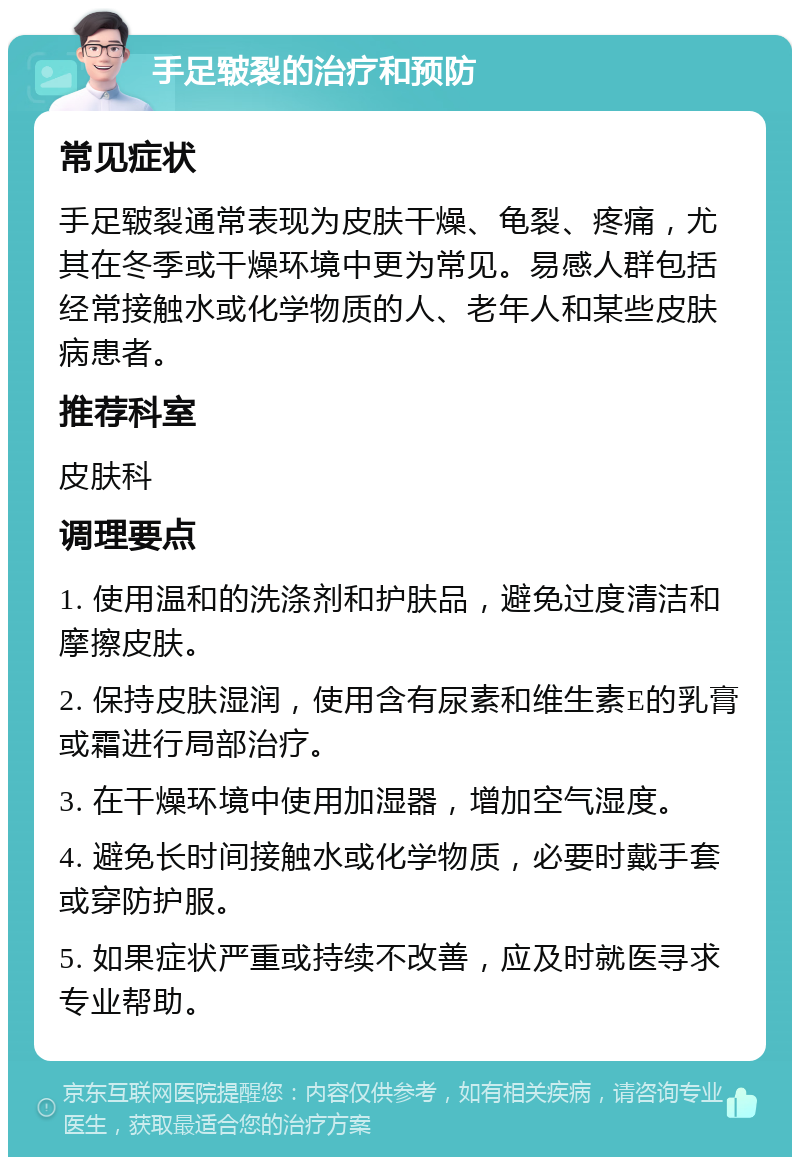 手足皲裂的治疗和预防 常见症状 手足皲裂通常表现为皮肤干燥、龟裂、疼痛，尤其在冬季或干燥环境中更为常见。易感人群包括经常接触水或化学物质的人、老年人和某些皮肤病患者。 推荐科室 皮肤科 调理要点 1. 使用温和的洗涤剂和护肤品，避免过度清洁和摩擦皮肤。 2. 保持皮肤湿润，使用含有尿素和维生素E的乳膏或霜进行局部治疗。 3. 在干燥环境中使用加湿器，增加空气湿度。 4. 避免长时间接触水或化学物质，必要时戴手套或穿防护服。 5. 如果症状严重或持续不改善，应及时就医寻求专业帮助。