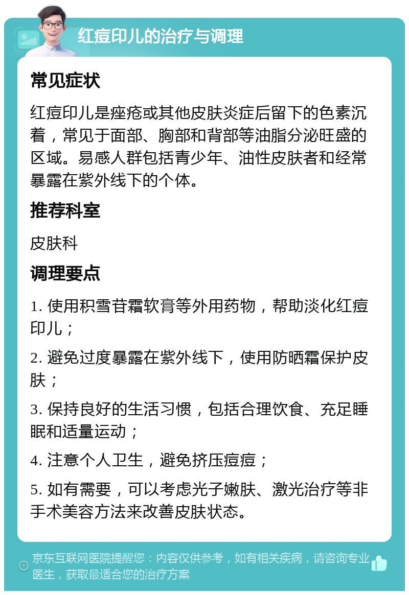 红痘印儿的治疗与调理 常见症状 红痘印儿是痤疮或其他皮肤炎症后留下的色素沉着，常见于面部、胸部和背部等油脂分泌旺盛的区域。易感人群包括青少年、油性皮肤者和经常暴露在紫外线下的个体。 推荐科室 皮肤科 调理要点 1. 使用积雪苷霜软膏等外用药物，帮助淡化红痘印儿； 2. 避免过度暴露在紫外线下，使用防晒霜保护皮肤； 3. 保持良好的生活习惯，包括合理饮食、充足睡眠和适量运动； 4. 注意个人卫生，避免挤压痘痘； 5. 如有需要，可以考虑光子嫩肤、激光治疗等非手术美容方法来改善皮肤状态。