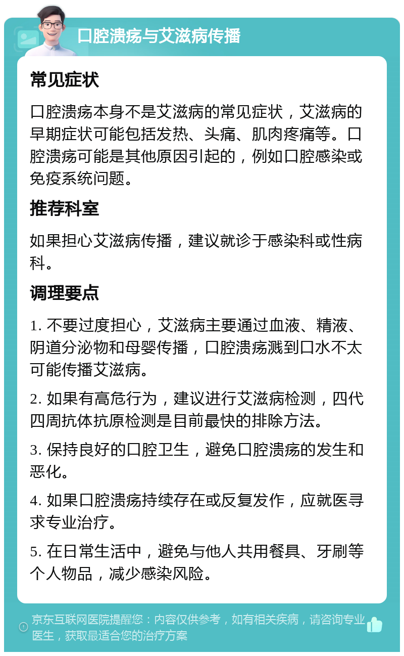 口腔溃疡与艾滋病传播 常见症状 口腔溃疡本身不是艾滋病的常见症状，艾滋病的早期症状可能包括发热、头痛、肌肉疼痛等。口腔溃疡可能是其他原因引起的，例如口腔感染或免疫系统问题。 推荐科室 如果担心艾滋病传播，建议就诊于感染科或性病科。 调理要点 1. 不要过度担心，艾滋病主要通过血液、精液、阴道分泌物和母婴传播，口腔溃疡溅到口水不太可能传播艾滋病。 2. 如果有高危行为，建议进行艾滋病检测，四代四周抗体抗原检测是目前最快的排除方法。 3. 保持良好的口腔卫生，避免口腔溃疡的发生和恶化。 4. 如果口腔溃疡持续存在或反复发作，应就医寻求专业治疗。 5. 在日常生活中，避免与他人共用餐具、牙刷等个人物品，减少感染风险。