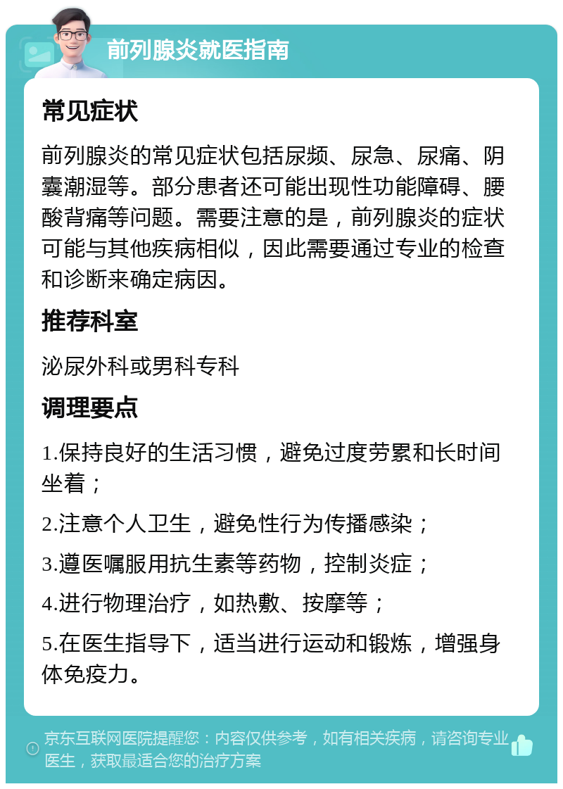 前列腺炎就医指南 常见症状 前列腺炎的常见症状包括尿频、尿急、尿痛、阴囊潮湿等。部分患者还可能出现性功能障碍、腰酸背痛等问题。需要注意的是，前列腺炎的症状可能与其他疾病相似，因此需要通过专业的检查和诊断来确定病因。 推荐科室 泌尿外科或男科专科 调理要点 1.保持良好的生活习惯，避免过度劳累和长时间坐着； 2.注意个人卫生，避免性行为传播感染； 3.遵医嘱服用抗生素等药物，控制炎症； 4.进行物理治疗，如热敷、按摩等； 5.在医生指导下，适当进行运动和锻炼，增强身体免疫力。