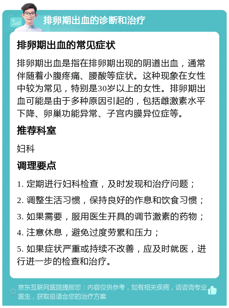 排卵期出血的诊断和治疗 排卵期出血的常见症状 排卵期出血是指在排卵期出现的阴道出血，通常伴随着小腹疼痛、腰酸等症状。这种现象在女性中较为常见，特别是30岁以上的女性。排卵期出血可能是由于多种原因引起的，包括雌激素水平下降、卵巢功能异常、子宫内膜异位症等。 推荐科室 妇科 调理要点 1. 定期进行妇科检查，及时发现和治疗问题； 2. 调整生活习惯，保持良好的作息和饮食习惯； 3. 如果需要，服用医生开具的调节激素的药物； 4. 注意休息，避免过度劳累和压力； 5. 如果症状严重或持续不改善，应及时就医，进行进一步的检查和治疗。