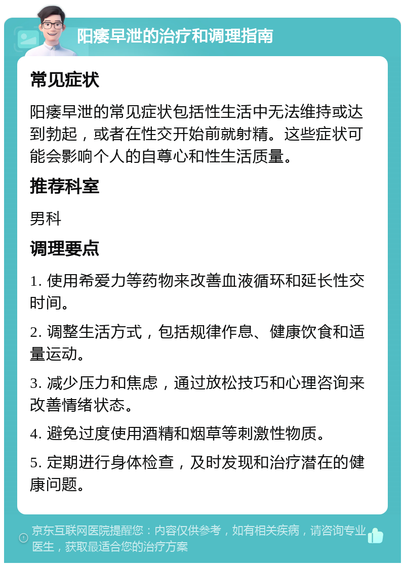 阳痿早泄的治疗和调理指南 常见症状 阳痿早泄的常见症状包括性生活中无法维持或达到勃起，或者在性交开始前就射精。这些症状可能会影响个人的自尊心和性生活质量。 推荐科室 男科 调理要点 1. 使用希爱力等药物来改善血液循环和延长性交时间。 2. 调整生活方式，包括规律作息、健康饮食和适量运动。 3. 减少压力和焦虑，通过放松技巧和心理咨询来改善情绪状态。 4. 避免过度使用酒精和烟草等刺激性物质。 5. 定期进行身体检查，及时发现和治疗潜在的健康问题。