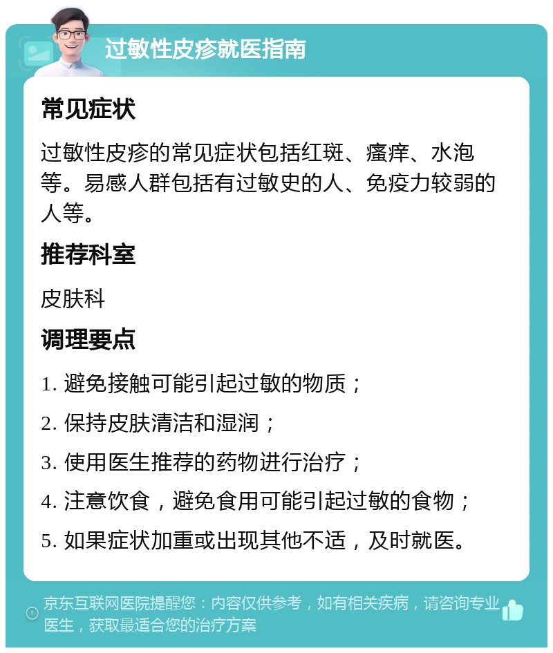 过敏性皮疹就医指南 常见症状 过敏性皮疹的常见症状包括红斑、瘙痒、水泡等。易感人群包括有过敏史的人、免疫力较弱的人等。 推荐科室 皮肤科 调理要点 1. 避免接触可能引起过敏的物质； 2. 保持皮肤清洁和湿润； 3. 使用医生推荐的药物进行治疗； 4. 注意饮食，避免食用可能引起过敏的食物； 5. 如果症状加重或出现其他不适，及时就医。