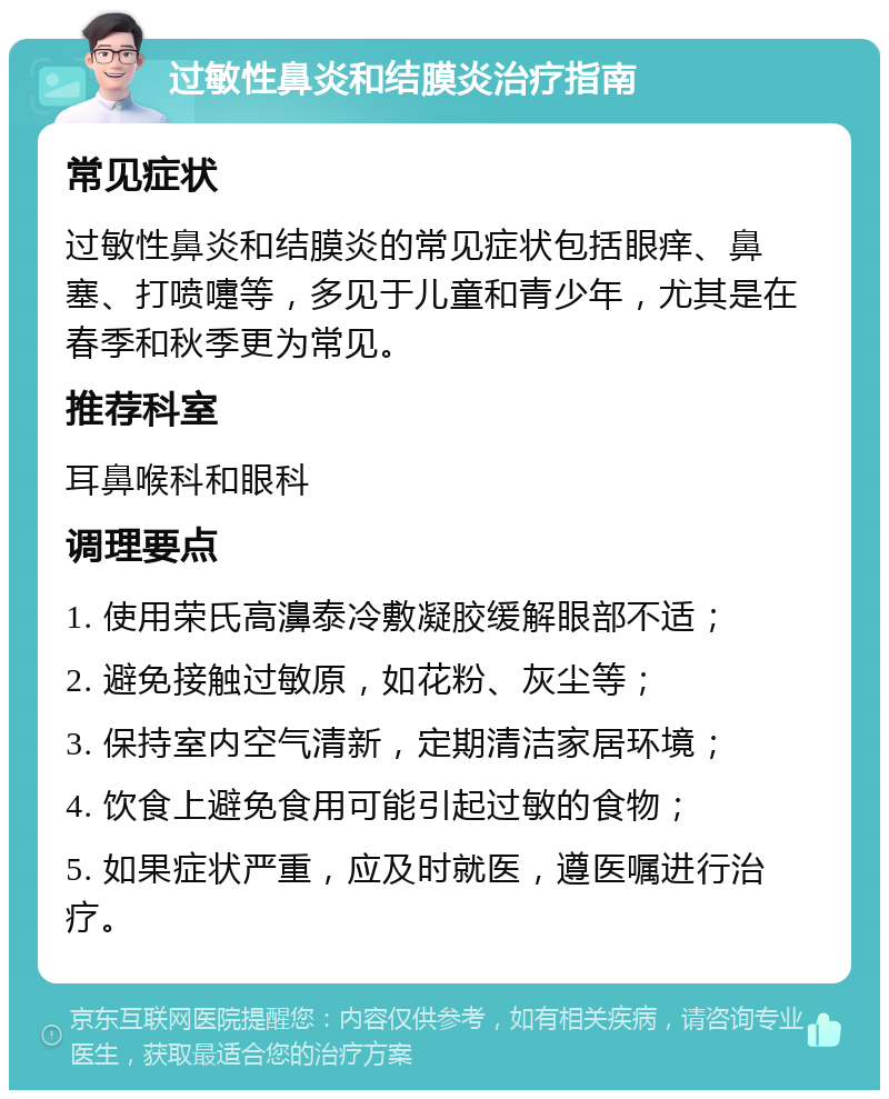 过敏性鼻炎和结膜炎治疗指南 常见症状 过敏性鼻炎和结膜炎的常见症状包括眼痒、鼻塞、打喷嚏等，多见于儿童和青少年，尤其是在春季和秋季更为常见。 推荐科室 耳鼻喉科和眼科 调理要点 1. 使用荣氏高濞泰冷敷凝胶缓解眼部不适； 2. 避免接触过敏原，如花粉、灰尘等； 3. 保持室内空气清新，定期清洁家居环境； 4. 饮食上避免食用可能引起过敏的食物； 5. 如果症状严重，应及时就医，遵医嘱进行治疗。