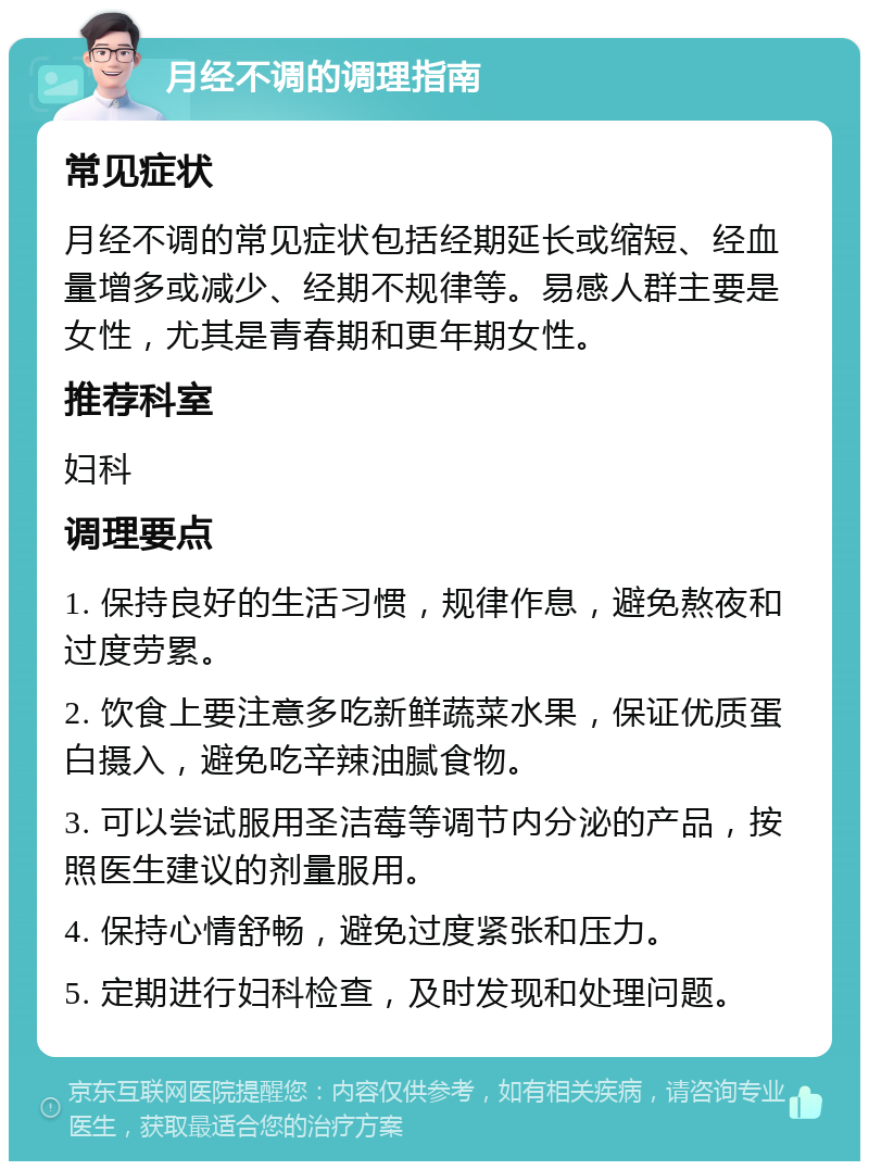 月经不调的调理指南 常见症状 月经不调的常见症状包括经期延长或缩短、经血量增多或减少、经期不规律等。易感人群主要是女性，尤其是青春期和更年期女性。 推荐科室 妇科 调理要点 1. 保持良好的生活习惯，规律作息，避免熬夜和过度劳累。 2. 饮食上要注意多吃新鲜蔬菜水果，保证优质蛋白摄入，避免吃辛辣油腻食物。 3. 可以尝试服用圣洁莓等调节内分泌的产品，按照医生建议的剂量服用。 4. 保持心情舒畅，避免过度紧张和压力。 5. 定期进行妇科检查，及时发现和处理问题。