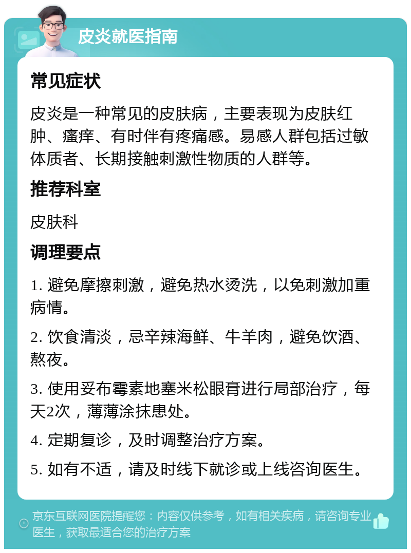 皮炎就医指南 常见症状 皮炎是一种常见的皮肤病，主要表现为皮肤红肿、瘙痒、有时伴有疼痛感。易感人群包括过敏体质者、长期接触刺激性物质的人群等。 推荐科室 皮肤科 调理要点 1. 避免摩擦刺激，避免热水烫洗，以免刺激加重病情。 2. 饮食清淡，忌辛辣海鲜、牛羊肉，避免饮酒、熬夜。 3. 使用妥布霉素地塞米松眼膏进行局部治疗，每天2次，薄薄涂抹患处。 4. 定期复诊，及时调整治疗方案。 5. 如有不适，请及时线下就诊或上线咨询医生。