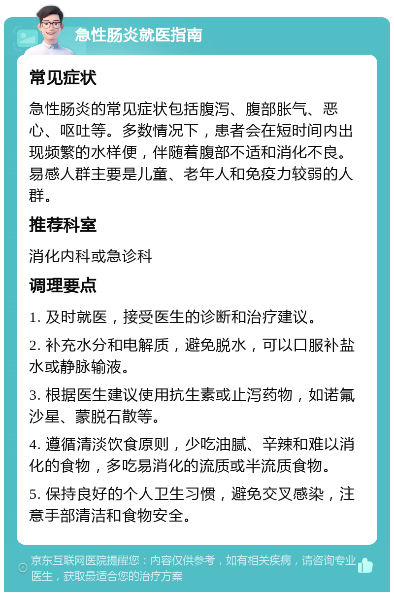 急性肠炎就医指南 常见症状 急性肠炎的常见症状包括腹泻、腹部胀气、恶心、呕吐等。多数情况下，患者会在短时间内出现频繁的水样便，伴随着腹部不适和消化不良。易感人群主要是儿童、老年人和免疫力较弱的人群。 推荐科室 消化内科或急诊科 调理要点 1. 及时就医，接受医生的诊断和治疗建议。 2. 补充水分和电解质，避免脱水，可以口服补盐水或静脉输液。 3. 根据医生建议使用抗生素或止泻药物，如诺氟沙星、蒙脱石散等。 4. 遵循清淡饮食原则，少吃油腻、辛辣和难以消化的食物，多吃易消化的流质或半流质食物。 5. 保持良好的个人卫生习惯，避免交叉感染，注意手部清洁和食物安全。