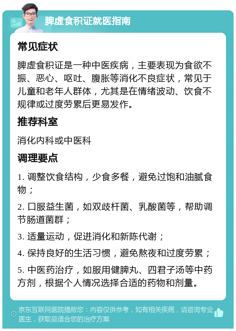 脾虚食积证就医指南 常见症状 脾虚食积证是一种中医疾病，主要表现为食欲不振、恶心、呕吐、腹胀等消化不良症状，常见于儿童和老年人群体，尤其是在情绪波动、饮食不规律或过度劳累后更易发作。 推荐科室 消化内科或中医科 调理要点 1. 调整饮食结构，少食多餐，避免过饱和油腻食物； 2. 口服益生菌，如双歧杆菌、乳酸菌等，帮助调节肠道菌群； 3. 适量运动，促进消化和新陈代谢； 4. 保持良好的生活习惯，避免熬夜和过度劳累； 5. 中医药治疗，如服用健脾丸、四君子汤等中药方剂，根据个人情况选择合适的药物和剂量。