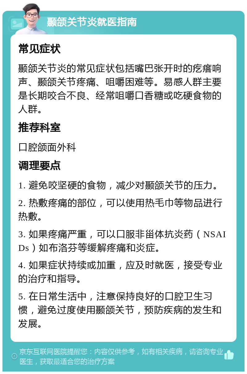 颞颌关节炎就医指南 常见症状 颞颌关节炎的常见症状包括嘴巴张开时的疙瘩响声、颞颌关节疼痛、咀嚼困难等。易感人群主要是长期咬合不良、经常咀嚼口香糖或吃硬食物的人群。 推荐科室 口腔颌面外科 调理要点 1. 避免咬坚硬的食物，减少对颞颌关节的压力。 2. 热敷疼痛的部位，可以使用热毛巾等物品进行热敷。 3. 如果疼痛严重，可以口服非甾体抗炎药（NSAIDs）如布洛芬等缓解疼痛和炎症。 4. 如果症状持续或加重，应及时就医，接受专业的治疗和指导。 5. 在日常生活中，注意保持良好的口腔卫生习惯，避免过度使用颞颌关节，预防疾病的发生和发展。