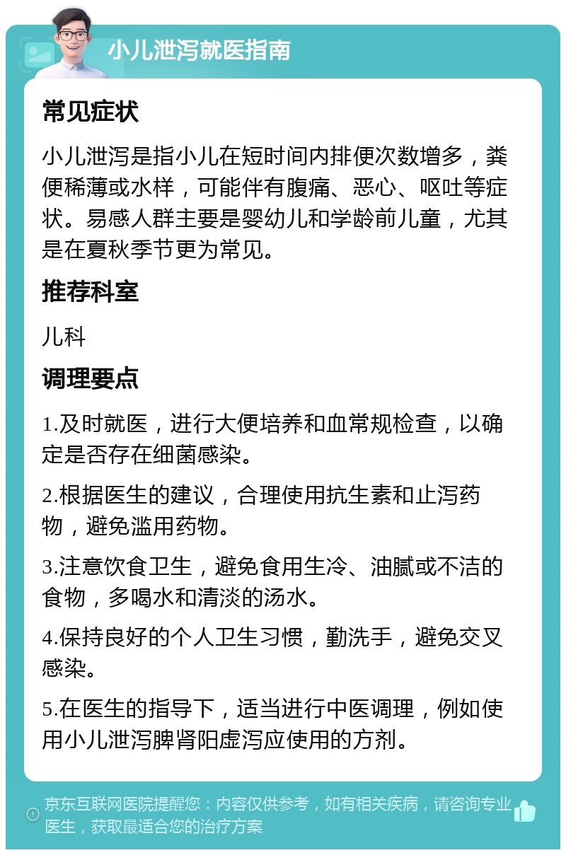 小儿泄泻就医指南 常见症状 小儿泄泻是指小儿在短时间内排便次数增多，粪便稀薄或水样，可能伴有腹痛、恶心、呕吐等症状。易感人群主要是婴幼儿和学龄前儿童，尤其是在夏秋季节更为常见。 推荐科室 儿科 调理要点 1.及时就医，进行大便培养和血常规检查，以确定是否存在细菌感染。 2.根据医生的建议，合理使用抗生素和止泻药物，避免滥用药物。 3.注意饮食卫生，避免食用生冷、油腻或不洁的食物，多喝水和清淡的汤水。 4.保持良好的个人卫生习惯，勤洗手，避免交叉感染。 5.在医生的指导下，适当进行中医调理，例如使用小儿泄泻脾肾阳虚泻应使用的方剂。