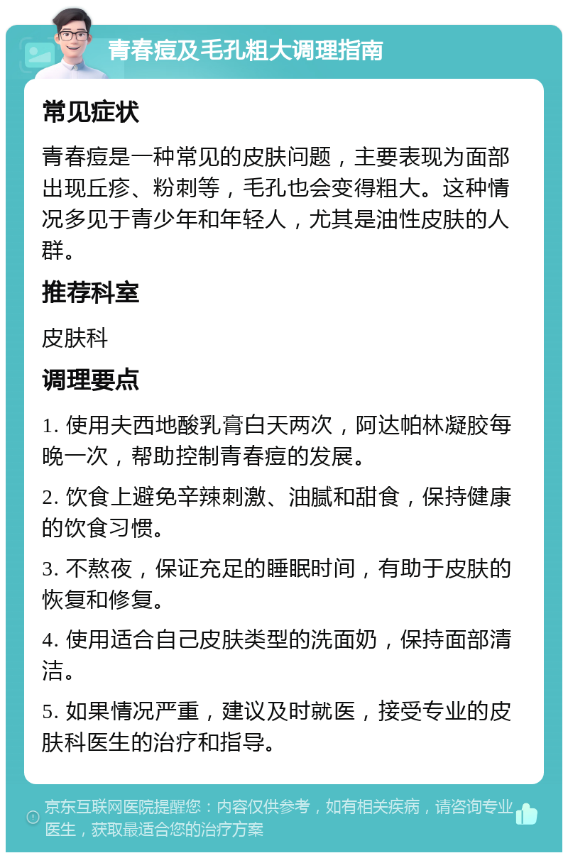 青春痘及毛孔粗大调理指南 常见症状 青春痘是一种常见的皮肤问题，主要表现为面部出现丘疹、粉刺等，毛孔也会变得粗大。这种情况多见于青少年和年轻人，尤其是油性皮肤的人群。 推荐科室 皮肤科 调理要点 1. 使用夫西地酸乳膏白天两次，阿达帕林凝胶每晚一次，帮助控制青春痘的发展。 2. 饮食上避免辛辣刺激、油腻和甜食，保持健康的饮食习惯。 3. 不熬夜，保证充足的睡眠时间，有助于皮肤的恢复和修复。 4. 使用适合自己皮肤类型的洗面奶，保持面部清洁。 5. 如果情况严重，建议及时就医，接受专业的皮肤科医生的治疗和指导。