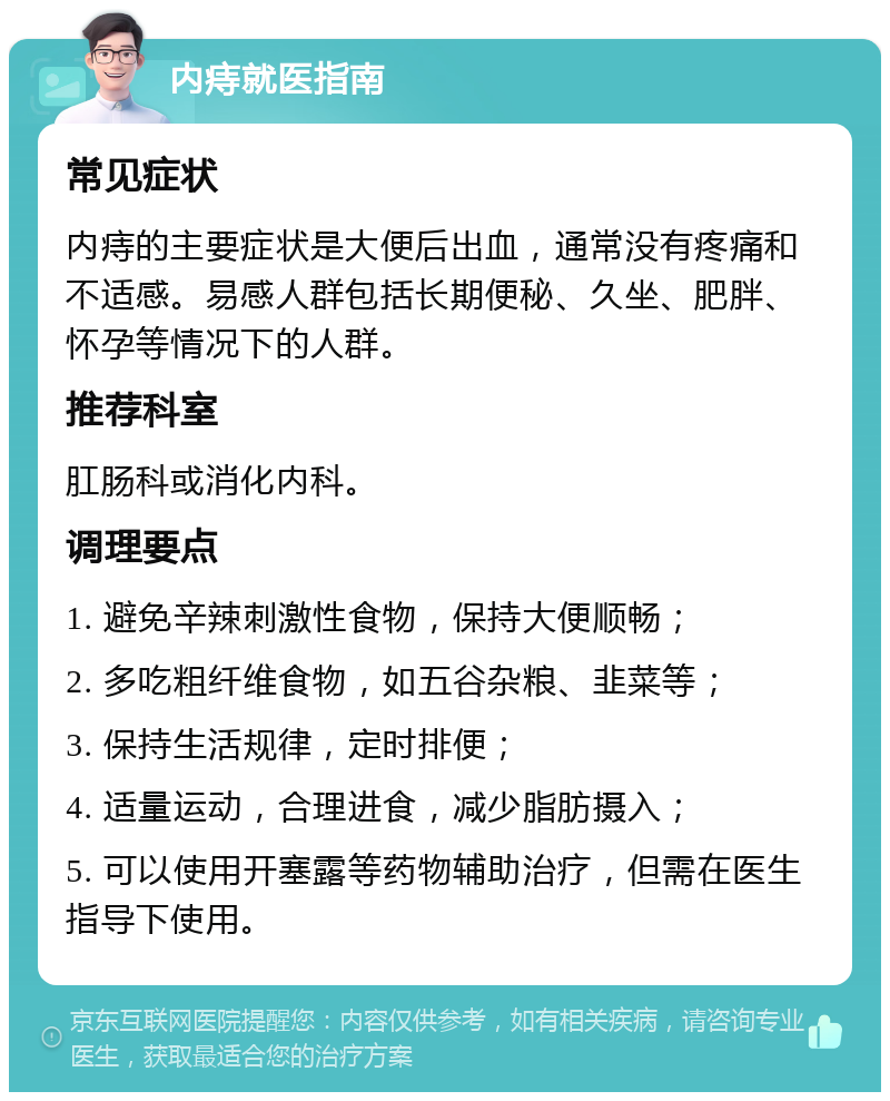 内痔就医指南 常见症状 内痔的主要症状是大便后出血，通常没有疼痛和不适感。易感人群包括长期便秘、久坐、肥胖、怀孕等情况下的人群。 推荐科室 肛肠科或消化内科。 调理要点 1. 避免辛辣刺激性食物，保持大便顺畅； 2. 多吃粗纤维食物，如五谷杂粮、韭菜等； 3. 保持生活规律，定时排便； 4. 适量运动，合理进食，减少脂肪摄入； 5. 可以使用开塞露等药物辅助治疗，但需在医生指导下使用。