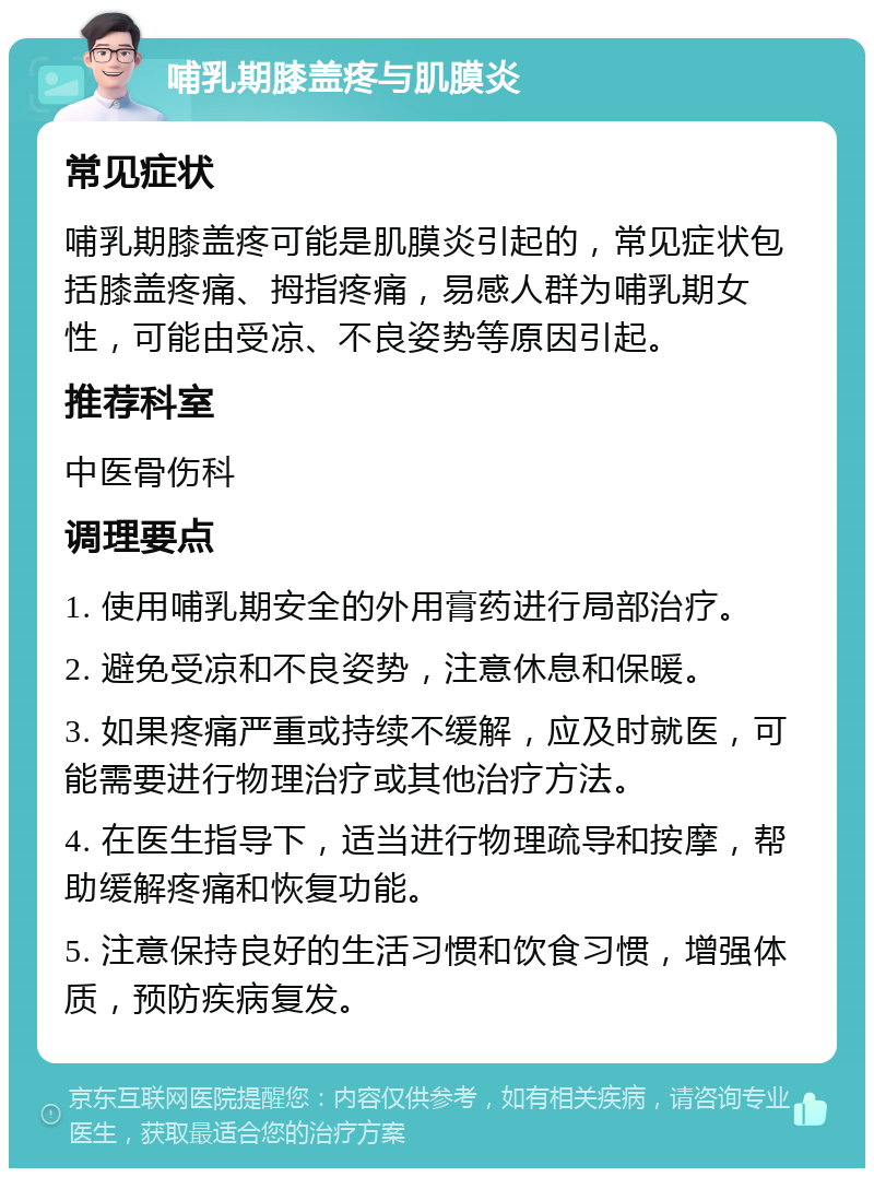 哺乳期膝盖疼与肌膜炎 常见症状 哺乳期膝盖疼可能是肌膜炎引起的，常见症状包括膝盖疼痛、拇指疼痛，易感人群为哺乳期女性，可能由受凉、不良姿势等原因引起。 推荐科室 中医骨伤科 调理要点 1. 使用哺乳期安全的外用膏药进行局部治疗。 2. 避免受凉和不良姿势，注意休息和保暖。 3. 如果疼痛严重或持续不缓解，应及时就医，可能需要进行物理治疗或其他治疗方法。 4. 在医生指导下，适当进行物理疏导和按摩，帮助缓解疼痛和恢复功能。 5. 注意保持良好的生活习惯和饮食习惯，增强体质，预防疾病复发。