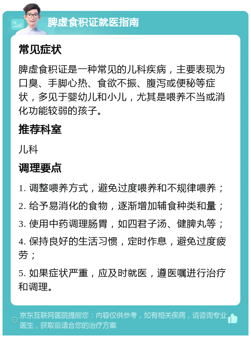 脾虚食积证就医指南 常见症状 脾虚食积证是一种常见的儿科疾病，主要表现为口臭、手脚心热、食欲不振、腹泻或便秘等症状，多见于婴幼儿和小儿，尤其是喂养不当或消化功能较弱的孩子。 推荐科室 儿科 调理要点 1. 调整喂养方式，避免过度喂养和不规律喂养； 2. 给予易消化的食物，逐渐增加辅食种类和量； 3. 使用中药调理肠胃，如四君子汤、健脾丸等； 4. 保持良好的生活习惯，定时作息，避免过度疲劳； 5. 如果症状严重，应及时就医，遵医嘱进行治疗和调理。