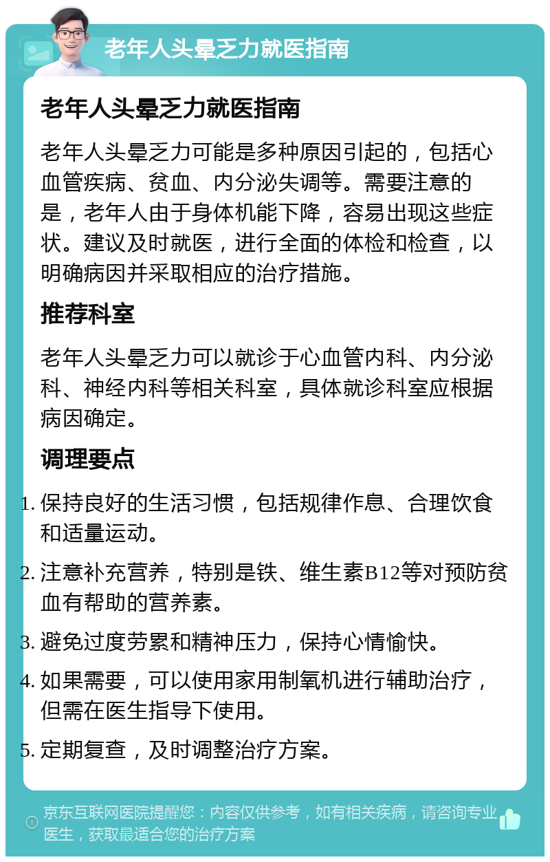 老年人头晕乏力就医指南 老年人头晕乏力就医指南 老年人头晕乏力可能是多种原因引起的，包括心血管疾病、贫血、内分泌失调等。需要注意的是，老年人由于身体机能下降，容易出现这些症状。建议及时就医，进行全面的体检和检查，以明确病因并采取相应的治疗措施。 推荐科室 老年人头晕乏力可以就诊于心血管内科、内分泌科、神经内科等相关科室，具体就诊科室应根据病因确定。 调理要点 保持良好的生活习惯，包括规律作息、合理饮食和适量运动。 注意补充营养，特别是铁、维生素B12等对预防贫血有帮助的营养素。 避免过度劳累和精神压力，保持心情愉快。 如果需要，可以使用家用制氧机进行辅助治疗，但需在医生指导下使用。 定期复查，及时调整治疗方案。