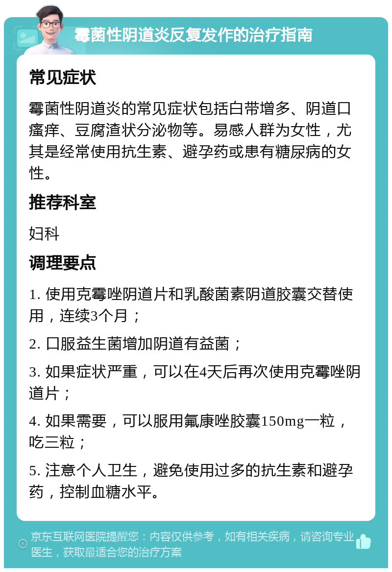 霉菌性阴道炎反复发作的治疗指南 常见症状 霉菌性阴道炎的常见症状包括白带增多、阴道口瘙痒、豆腐渣状分泌物等。易感人群为女性，尤其是经常使用抗生素、避孕药或患有糖尿病的女性。 推荐科室 妇科 调理要点 1. 使用克霉唑阴道片和乳酸菌素阴道胶囊交替使用，连续3个月； 2. 口服益生菌增加阴道有益菌； 3. 如果症状严重，可以在4天后再次使用克霉唑阴道片； 4. 如果需要，可以服用氟康唑胶囊150mg一粒，吃三粒； 5. 注意个人卫生，避免使用过多的抗生素和避孕药，控制血糖水平。