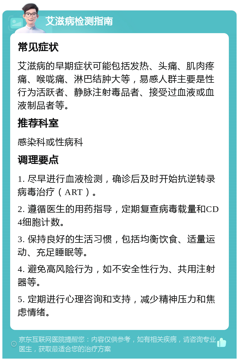 艾滋病检测指南 常见症状 艾滋病的早期症状可能包括发热、头痛、肌肉疼痛、喉咙痛、淋巴结肿大等，易感人群主要是性行为活跃者、静脉注射毒品者、接受过血液或血液制品者等。 推荐科室 感染科或性病科 调理要点 1. 尽早进行血液检测，确诊后及时开始抗逆转录病毒治疗（ART）。 2. 遵循医生的用药指导，定期复查病毒载量和CD4细胞计数。 3. 保持良好的生活习惯，包括均衡饮食、适量运动、充足睡眠等。 4. 避免高风险行为，如不安全性行为、共用注射器等。 5. 定期进行心理咨询和支持，减少精神压力和焦虑情绪。