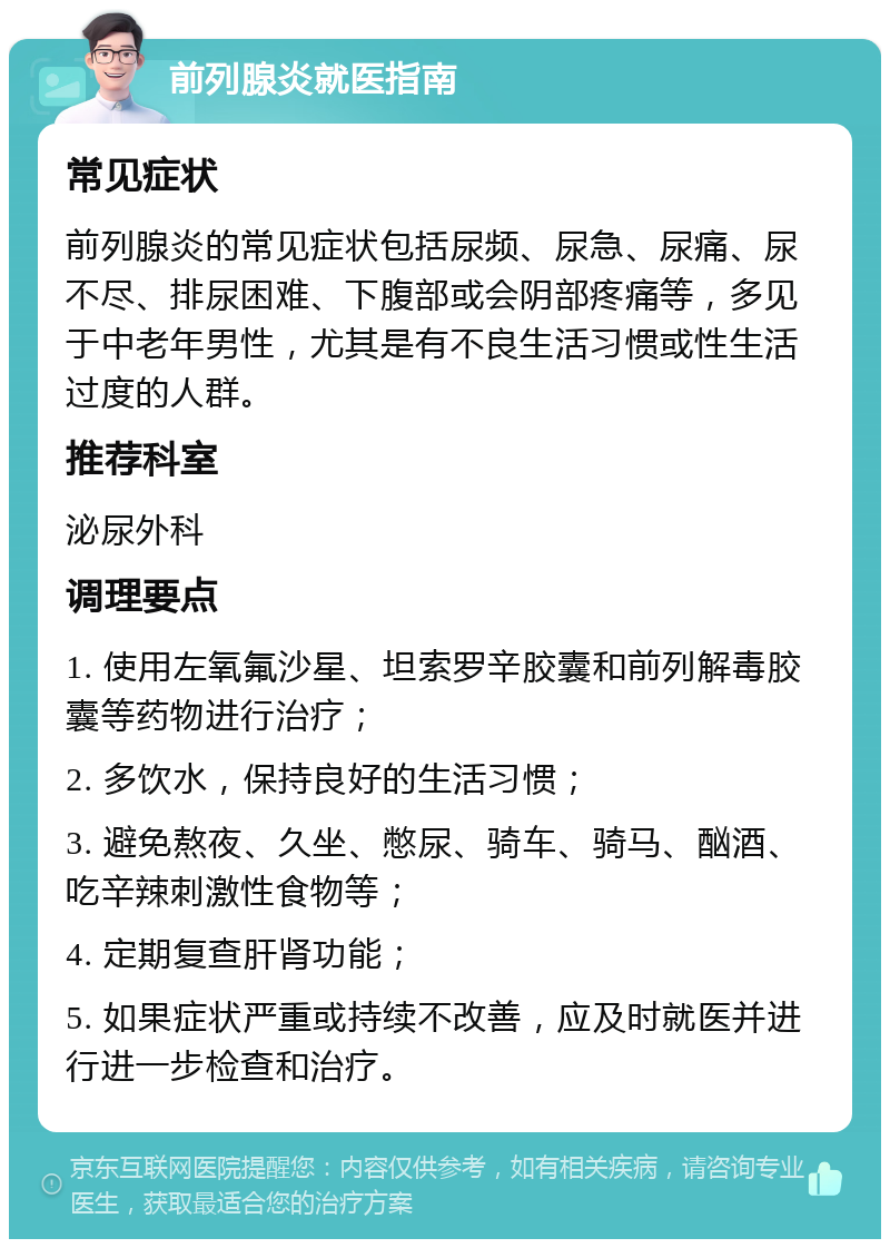 前列腺炎就医指南 常见症状 前列腺炎的常见症状包括尿频、尿急、尿痛、尿不尽、排尿困难、下腹部或会阴部疼痛等，多见于中老年男性，尤其是有不良生活习惯或性生活过度的人群。 推荐科室 泌尿外科 调理要点 1. 使用左氧氟沙星、坦索罗辛胶囊和前列解毒胶囊等药物进行治疗； 2. 多饮水，保持良好的生活习惯； 3. 避免熬夜、久坐、憋尿、骑车、骑马、酗酒、吃辛辣刺激性食物等； 4. 定期复查肝肾功能； 5. 如果症状严重或持续不改善，应及时就医并进行进一步检查和治疗。