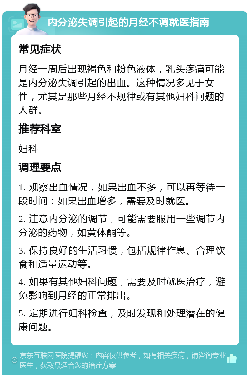 内分泌失调引起的月经不调就医指南 常见症状 月经一周后出现褐色和粉色液体，乳头疼痛可能是内分泌失调引起的出血。这种情况多见于女性，尤其是那些月经不规律或有其他妇科问题的人群。 推荐科室 妇科 调理要点 1. 观察出血情况，如果出血不多，可以再等待一段时间；如果出血增多，需要及时就医。 2. 注意内分泌的调节，可能需要服用一些调节内分泌的药物，如黄体酮等。 3. 保持良好的生活习惯，包括规律作息、合理饮食和适量运动等。 4. 如果有其他妇科问题，需要及时就医治疗，避免影响到月经的正常排出。 5. 定期进行妇科检查，及时发现和处理潜在的健康问题。