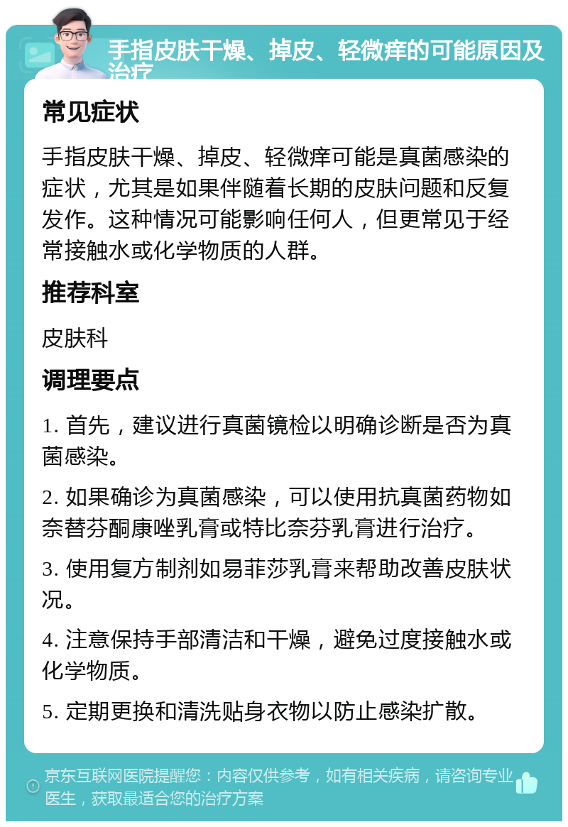 手指皮肤干燥、掉皮、轻微痒的可能原因及治疗 常见症状 手指皮肤干燥、掉皮、轻微痒可能是真菌感染的症状，尤其是如果伴随着长期的皮肤问题和反复发作。这种情况可能影响任何人，但更常见于经常接触水或化学物质的人群。 推荐科室 皮肤科 调理要点 1. 首先，建议进行真菌镜检以明确诊断是否为真菌感染。 2. 如果确诊为真菌感染，可以使用抗真菌药物如奈替芬酮康唑乳膏或特比奈芬乳膏进行治疗。 3. 使用复方制剂如易菲莎乳膏来帮助改善皮肤状况。 4. 注意保持手部清洁和干燥，避免过度接触水或化学物质。 5. 定期更换和清洗贴身衣物以防止感染扩散。