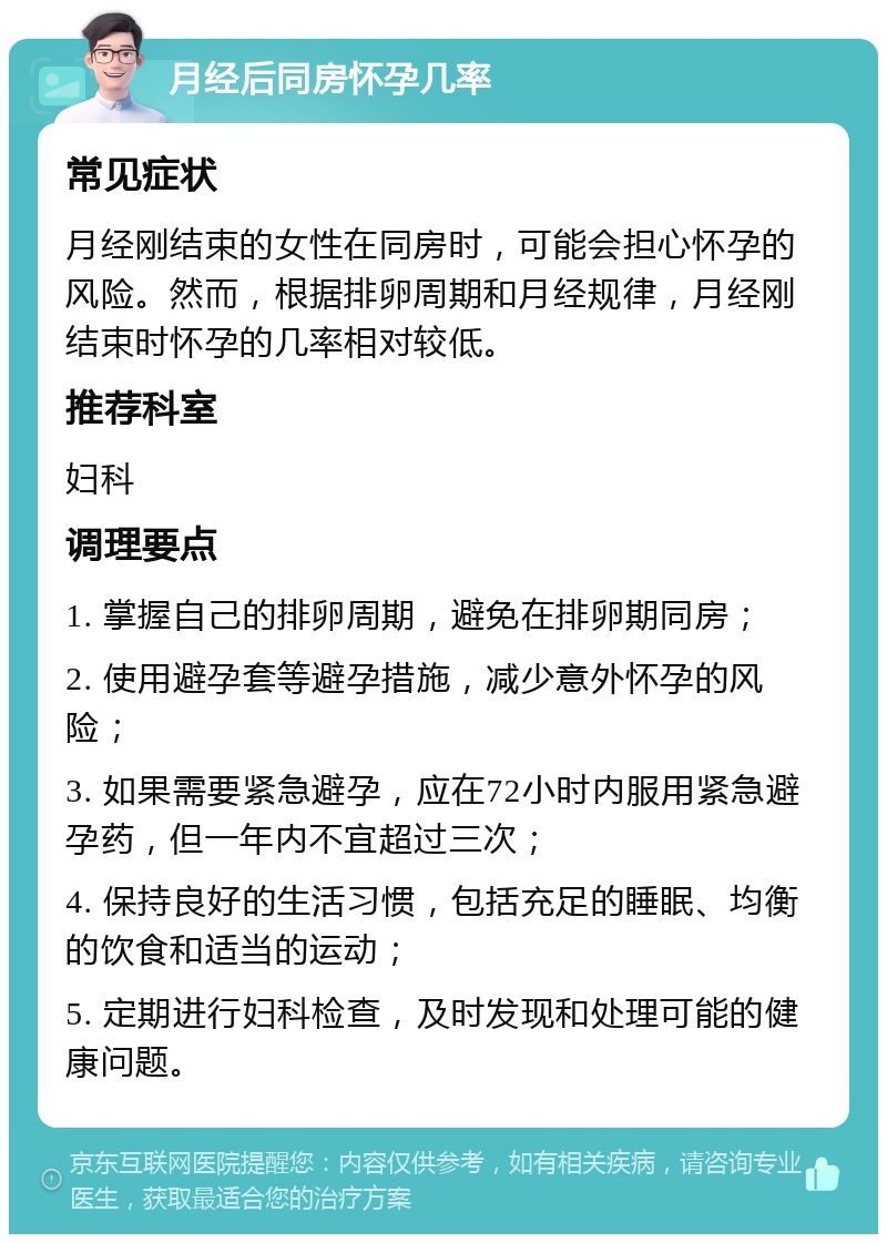 月经后同房怀孕几率 常见症状 月经刚结束的女性在同房时，可能会担心怀孕的风险。然而，根据排卵周期和月经规律，月经刚结束时怀孕的几率相对较低。 推荐科室 妇科 调理要点 1. 掌握自己的排卵周期，避免在排卵期同房； 2. 使用避孕套等避孕措施，减少意外怀孕的风险； 3. 如果需要紧急避孕，应在72小时内服用紧急避孕药，但一年内不宜超过三次； 4. 保持良好的生活习惯，包括充足的睡眠、均衡的饮食和适当的运动； 5. 定期进行妇科检查，及时发现和处理可能的健康问题。