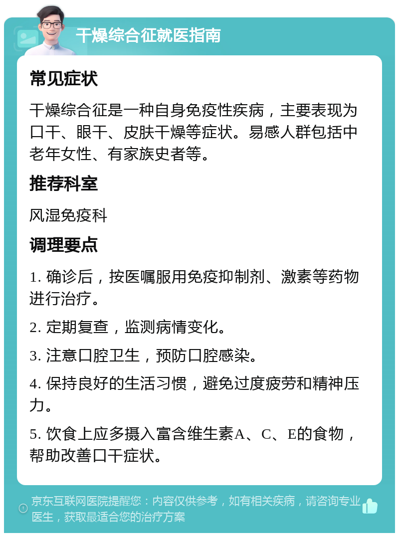 干燥综合征就医指南 常见症状 干燥综合征是一种自身免疫性疾病，主要表现为口干、眼干、皮肤干燥等症状。易感人群包括中老年女性、有家族史者等。 推荐科室 风湿免疫科 调理要点 1. 确诊后，按医嘱服用免疫抑制剂、激素等药物进行治疗。 2. 定期复查，监测病情变化。 3. 注意口腔卫生，预防口腔感染。 4. 保持良好的生活习惯，避免过度疲劳和精神压力。 5. 饮食上应多摄入富含维生素A、C、E的食物，帮助改善口干症状。