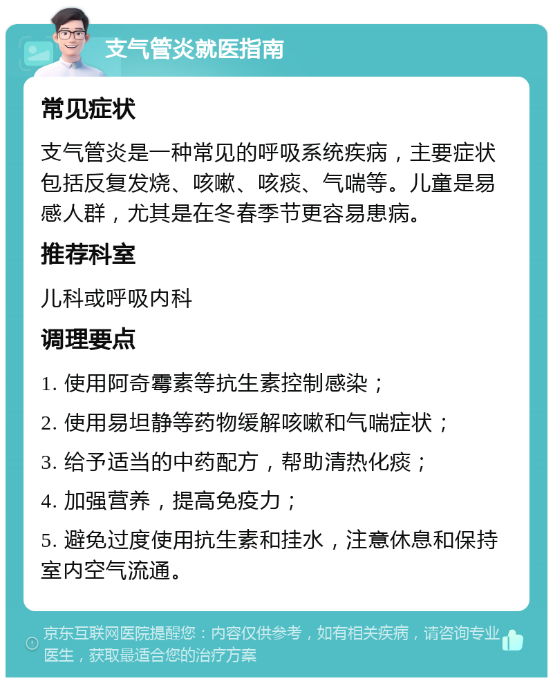 支气管炎就医指南 常见症状 支气管炎是一种常见的呼吸系统疾病，主要症状包括反复发烧、咳嗽、咳痰、气喘等。儿童是易感人群，尤其是在冬春季节更容易患病。 推荐科室 儿科或呼吸内科 调理要点 1. 使用阿奇霉素等抗生素控制感染； 2. 使用易坦静等药物缓解咳嗽和气喘症状； 3. 给予适当的中药配方，帮助清热化痰； 4. 加强营养，提高免疫力； 5. 避免过度使用抗生素和挂水，注意休息和保持室内空气流通。