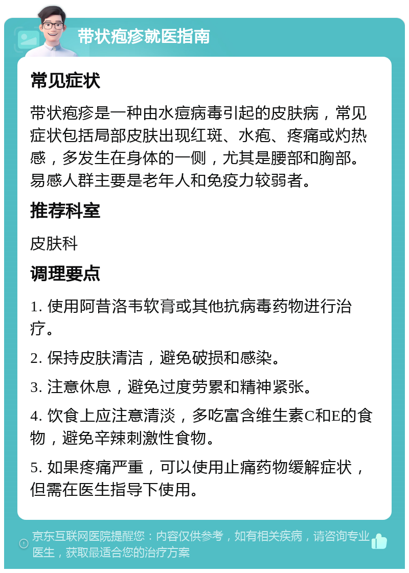 带状疱疹就医指南 常见症状 带状疱疹是一种由水痘病毒引起的皮肤病，常见症状包括局部皮肤出现红斑、水疱、疼痛或灼热感，多发生在身体的一侧，尤其是腰部和胸部。易感人群主要是老年人和免疫力较弱者。 推荐科室 皮肤科 调理要点 1. 使用阿昔洛韦软膏或其他抗病毒药物进行治疗。 2. 保持皮肤清洁，避免破损和感染。 3. 注意休息，避免过度劳累和精神紧张。 4. 饮食上应注意清淡，多吃富含维生素C和E的食物，避免辛辣刺激性食物。 5. 如果疼痛严重，可以使用止痛药物缓解症状，但需在医生指导下使用。