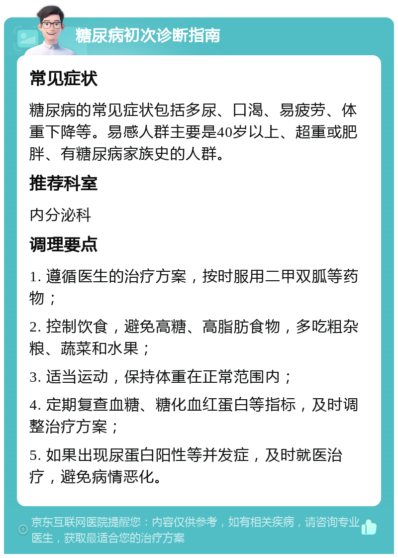 糖尿病初次诊断指南 常见症状 糖尿病的常见症状包括多尿、口渴、易疲劳、体重下降等。易感人群主要是40岁以上、超重或肥胖、有糖尿病家族史的人群。 推荐科室 内分泌科 调理要点 1. 遵循医生的治疗方案，按时服用二甲双胍等药物； 2. 控制饮食，避免高糖、高脂肪食物，多吃粗杂粮、蔬菜和水果； 3. 适当运动，保持体重在正常范围内； 4. 定期复查血糖、糖化血红蛋白等指标，及时调整治疗方案； 5. 如果出现尿蛋白阳性等并发症，及时就医治疗，避免病情恶化。