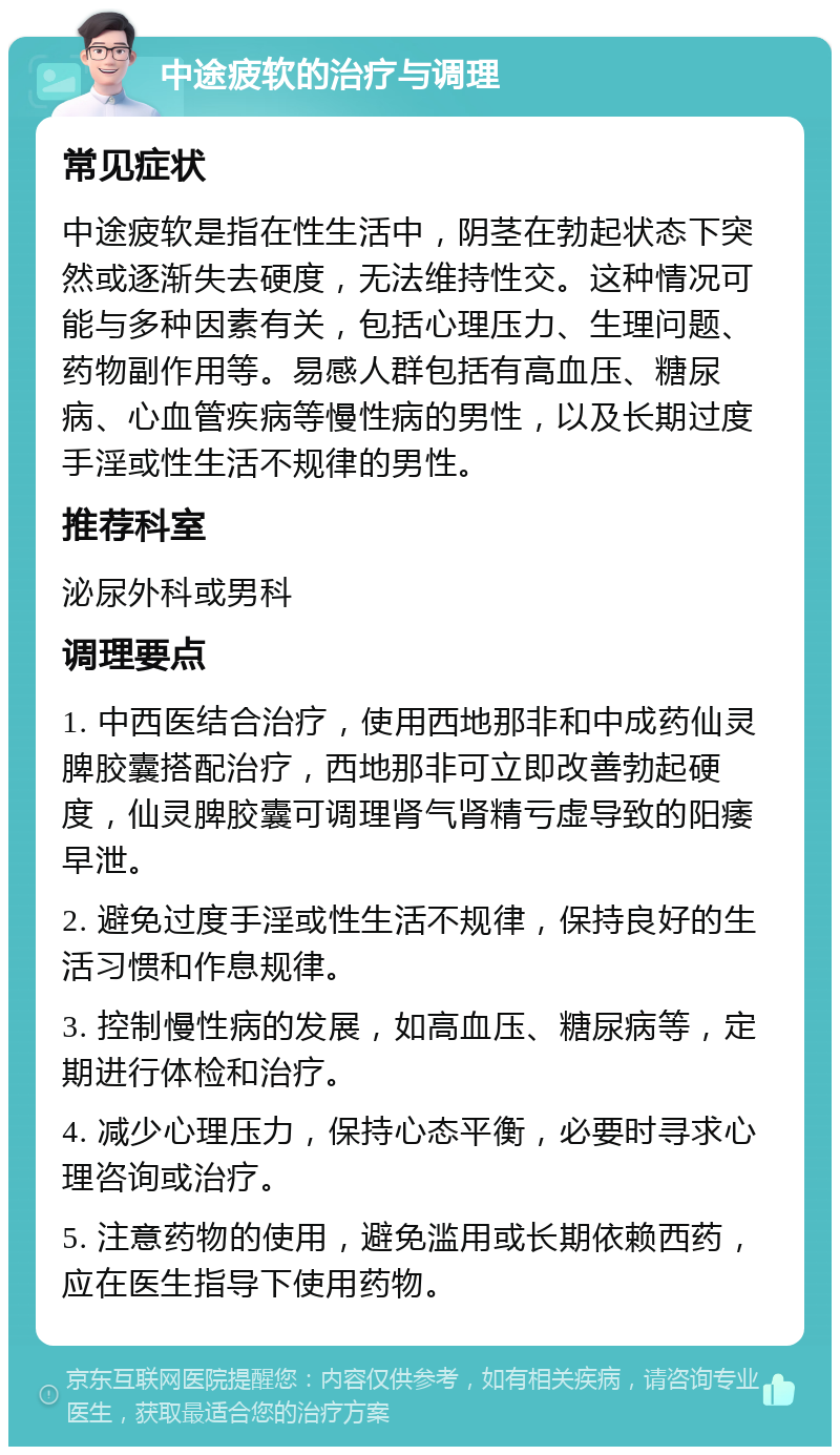 中途疲软的治疗与调理 常见症状 中途疲软是指在性生活中，阴茎在勃起状态下突然或逐渐失去硬度，无法维持性交。这种情况可能与多种因素有关，包括心理压力、生理问题、药物副作用等。易感人群包括有高血压、糖尿病、心血管疾病等慢性病的男性，以及长期过度手淫或性生活不规律的男性。 推荐科室 泌尿外科或男科 调理要点 1. 中西医结合治疗，使用西地那非和中成药仙灵脾胶囊搭配治疗，西地那非可立即改善勃起硬度，仙灵脾胶囊可调理肾气肾精亏虚导致的阳痿早泄。 2. 避免过度手淫或性生活不规律，保持良好的生活习惯和作息规律。 3. 控制慢性病的发展，如高血压、糖尿病等，定期进行体检和治疗。 4. 减少心理压力，保持心态平衡，必要时寻求心理咨询或治疗。 5. 注意药物的使用，避免滥用或长期依赖西药，应在医生指导下使用药物。