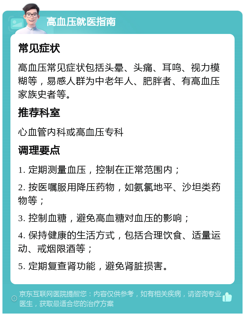 高血压就医指南 常见症状 高血压常见症状包括头晕、头痛、耳鸣、视力模糊等，易感人群为中老年人、肥胖者、有高血压家族史者等。 推荐科室 心血管内科或高血压专科 调理要点 1. 定期测量血压，控制在正常范围内； 2. 按医嘱服用降压药物，如氨氯地平、沙坦类药物等； 3. 控制血糖，避免高血糖对血压的影响； 4. 保持健康的生活方式，包括合理饮食、适量运动、戒烟限酒等； 5. 定期复查肾功能，避免肾脏损害。