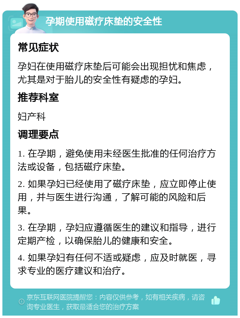 孕期使用磁疗床垫的安全性 常见症状 孕妇在使用磁疗床垫后可能会出现担忧和焦虑，尤其是对于胎儿的安全性有疑虑的孕妇。 推荐科室 妇产科 调理要点 1. 在孕期，避免使用未经医生批准的任何治疗方法或设备，包括磁疗床垫。 2. 如果孕妇已经使用了磁疗床垫，应立即停止使用，并与医生进行沟通，了解可能的风险和后果。 3. 在孕期，孕妇应遵循医生的建议和指导，进行定期产检，以确保胎儿的健康和安全。 4. 如果孕妇有任何不适或疑虑，应及时就医，寻求专业的医疗建议和治疗。