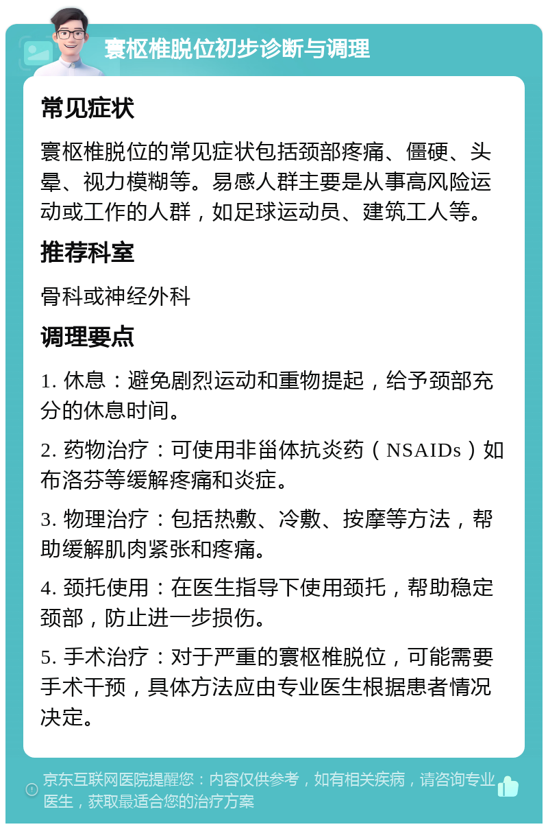 寰枢椎脱位初步诊断与调理 常见症状 寰枢椎脱位的常见症状包括颈部疼痛、僵硬、头晕、视力模糊等。易感人群主要是从事高风险运动或工作的人群，如足球运动员、建筑工人等。 推荐科室 骨科或神经外科 调理要点 1. 休息：避免剧烈运动和重物提起，给予颈部充分的休息时间。 2. 药物治疗：可使用非甾体抗炎药（NSAIDs）如布洛芬等缓解疼痛和炎症。 3. 物理治疗：包括热敷、冷敷、按摩等方法，帮助缓解肌肉紧张和疼痛。 4. 颈托使用：在医生指导下使用颈托，帮助稳定颈部，防止进一步损伤。 5. 手术治疗：对于严重的寰枢椎脱位，可能需要手术干预，具体方法应由专业医生根据患者情况决定。