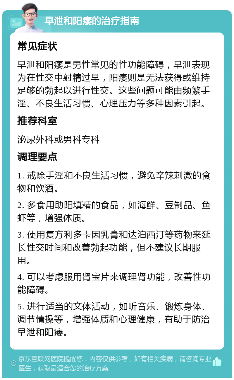 早泄和阳痿的治疗指南 常见症状 早泄和阳痿是男性常见的性功能障碍，早泄表现为在性交中射精过早，阳痿则是无法获得或维持足够的勃起以进行性交。这些问题可能由频繁手淫、不良生活习惯、心理压力等多种因素引起。 推荐科室 泌尿外科或男科专科 调理要点 1. 戒除手淫和不良生活习惯，避免辛辣刺激的食物和饮酒。 2. 多食用助阳填精的食品，如海鲜、豆制品、鱼虾等，增强体质。 3. 使用复方利多卡因乳膏和达泊西汀等药物来延长性交时间和改善勃起功能，但不建议长期服用。 4. 可以考虑服用肾宝片来调理肾功能，改善性功能障碍。 5. 进行适当的文体活动，如听音乐、锻炼身体、调节情操等，增强体质和心理健康，有助于防治早泄和阳痿。