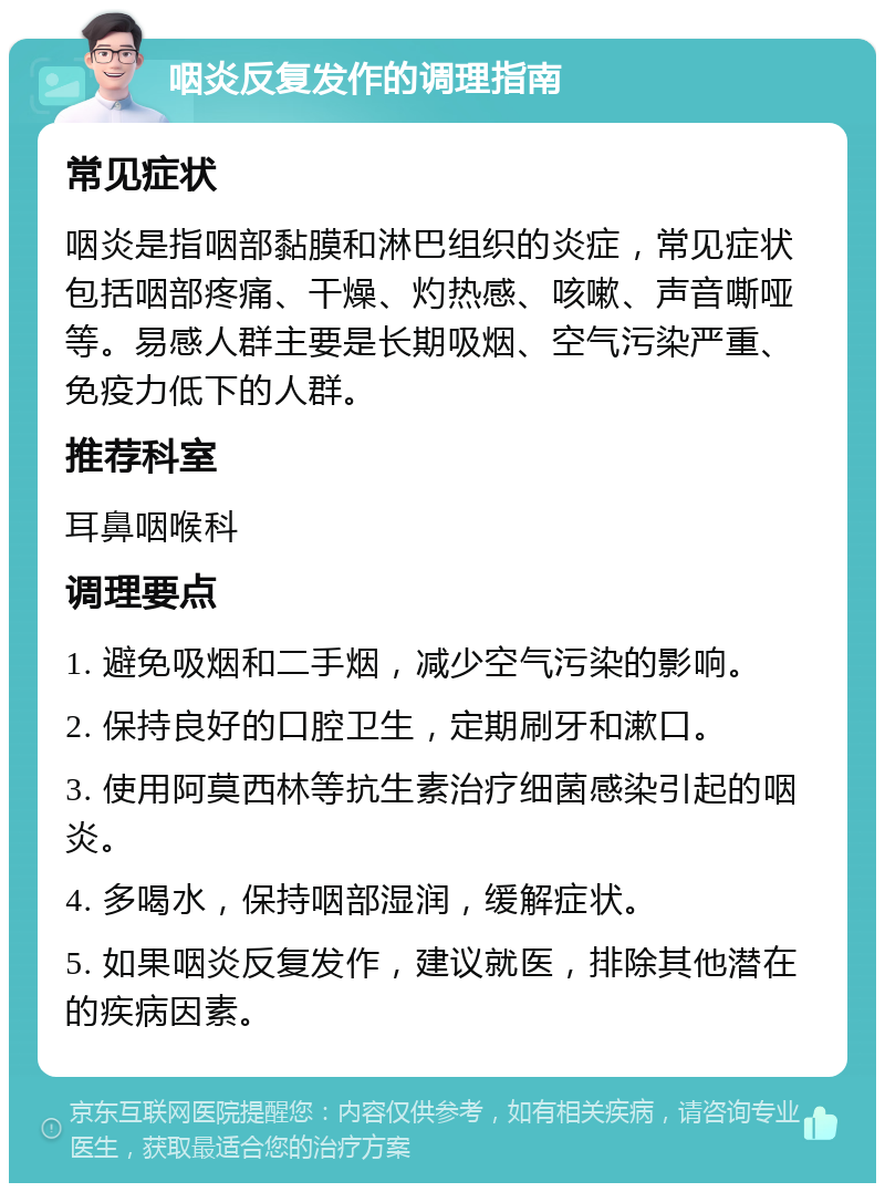 咽炎反复发作的调理指南 常见症状 咽炎是指咽部黏膜和淋巴组织的炎症，常见症状包括咽部疼痛、干燥、灼热感、咳嗽、声音嘶哑等。易感人群主要是长期吸烟、空气污染严重、免疫力低下的人群。 推荐科室 耳鼻咽喉科 调理要点 1. 避免吸烟和二手烟，减少空气污染的影响。 2. 保持良好的口腔卫生，定期刷牙和漱口。 3. 使用阿莫西林等抗生素治疗细菌感染引起的咽炎。 4. 多喝水，保持咽部湿润，缓解症状。 5. 如果咽炎反复发作，建议就医，排除其他潜在的疾病因素。