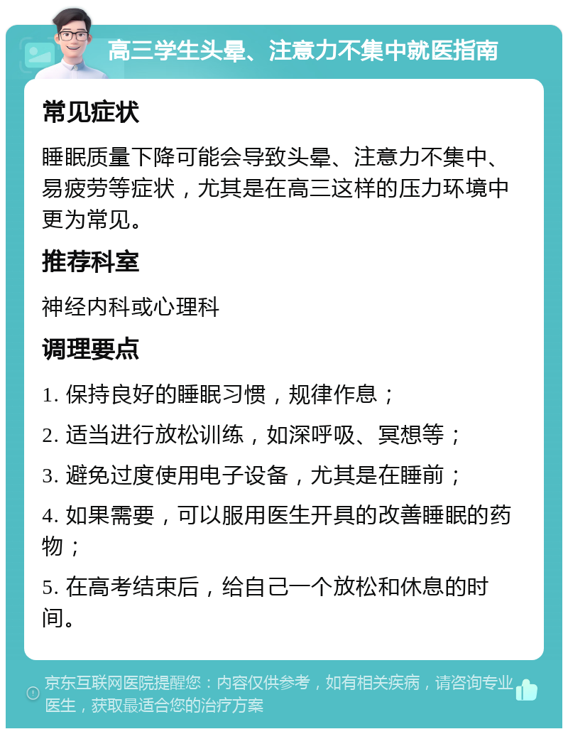 高三学生头晕、注意力不集中就医指南 常见症状 睡眠质量下降可能会导致头晕、注意力不集中、易疲劳等症状，尤其是在高三这样的压力环境中更为常见。 推荐科室 神经内科或心理科 调理要点 1. 保持良好的睡眠习惯，规律作息； 2. 适当进行放松训练，如深呼吸、冥想等； 3. 避免过度使用电子设备，尤其是在睡前； 4. 如果需要，可以服用医生开具的改善睡眠的药物； 5. 在高考结束后，给自己一个放松和休息的时间。